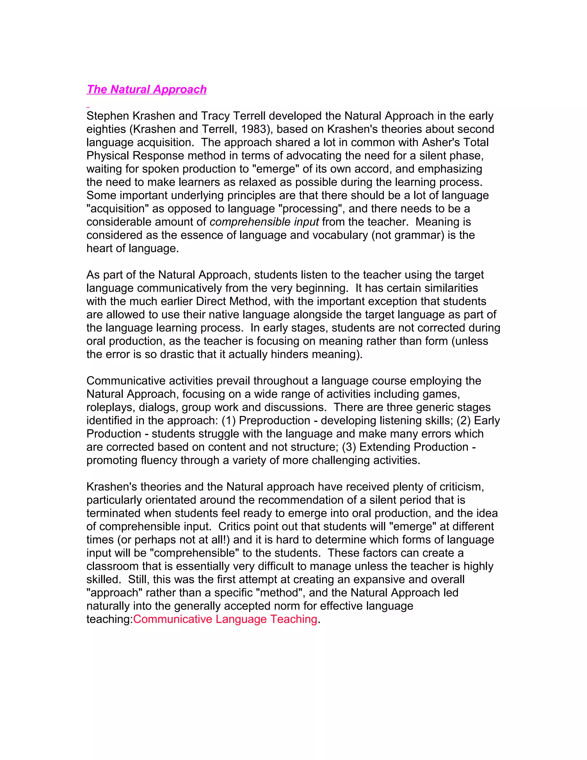 The Natural Approach

Stephen Krashen and Tracy Terrell developed the Natural Approach in the early
eighties (Krashen and Terrell, 1983), based on Krashen's theories about second
language acquisition. The approach shared a lot in common with Asher's Total
Physical Response method in terms of advocating the need for a silent phase,
waiting for spoken production to "emerge" of its own accord, and emphasizing
the need to make learners as relaxed as possible during the learning process.
Some important underlying principles are that there should be a lot of language
"acquisition" as opposed to language "processing", and there needs to be a
considerable amount of comprehensible input from the teacher. Meaning is
considered as the essence of language and vocabulary (not grammar) is the
heart of language.

As part of the Natural Approach, students listen to the teacher using the target
language communicatively from the very beginning. It has certain similarities
with the much earlier Direct Method, with the important exception that students
are allowed to use their native language alongside the target language as part of
the language learning process. In early stages, students are not corrected during
oral production, as the teacher is focusing on meaning rather than form (unless
the error is so drastic that it actually hinders meaning).

Communicative activities prevail throughout a language course employing the
Natural Approach, focusing on a wide range of activities including games,
roleplays, dialogs, group work and discussions. There are three generic stages
identified in the approach: (1) Preproduction - developing listening skills; (2) Early
Production - students struggle with the language and make many errors which
are corrected based on content and not structure; (3) Extending Production -
promoting fluency through a variety of more challenging activities.

Krashen's theories and the Natural approach have received plenty of criticism,
particularly orientated around the recommendation of a silent period that is
terminated when students feel ready to emerge into oral production, and the idea
of comprehensible input. Critics point out that students will "emerge" at different
times (or perhaps not at all!) and it is hard to determine which forms of language
input will be "comprehensible" to the students. These factors can create a
classroom that is essentially very difficult to manage unless the teacher is highly
skilled. Still, this was the first attempt at creating an expansive and overall
"approach" rather than a specific "method", and the Natural Approach led
naturally into the generally accepted norm for effective language
teaching:Communicative Language Teaching.
 