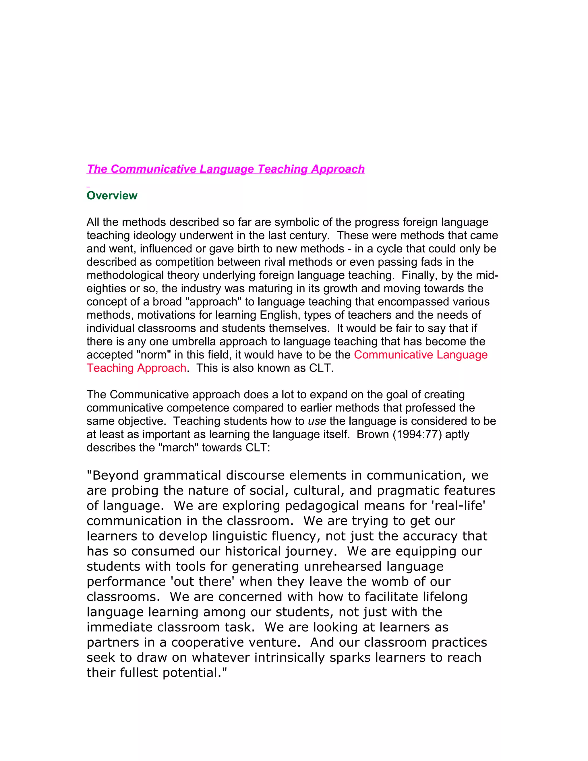 The Communicative Language Teaching Approach

Overview

All the methods described so far are symbolic of the progress foreign language
teaching ideology underwent in the last century. These were methods that came
and went, influenced or gave birth to new methods - in a cycle that could only be
described as competition between rival methods or even passing fads in the
methodological theory underlying foreign language teaching. Finally, by the mid-
eighties or so, the industry was maturing in its growth and moving towards the
concept of a broad "approach" to language teaching that encompassed various
methods, motivations for learning English, types of teachers and the needs of
individual classrooms and students themselves. It would be fair to say that if
there is any one umbrella approach to language teaching that has become the
accepted "norm" in this field, it would have to be the Communicative Language
Teaching Approach. This is also known as CLT.

The Communicative approach does a lot to expand on the goal of creating
communicative competence compared to earlier methods that professed the
same objective. Teaching students how to use the language is considered to be
at least as important as learning the language itself. Brown (1994:77) aptly
describes the "march" towards CLT:

"Beyond grammatical discourse elements in communication, we
are probing the nature of social, cultural, and pragmatic features
of language. We are exploring pedagogical means for 'real-life'
communication in the classroom. We are trying to get our
learners to develop linguistic fluency, not just the accuracy that
has so consumed our historical journey. We are equipping our
students with tools for generating unrehearsed language
performance 'out there' when they leave the womb of our
classrooms. We are concerned with how to facilitate lifelong
language learning among our students, not just with the
immediate classroom task. We are looking at learners as
partners in a cooperative venture. And our classroom practices
seek to draw on whatever intrinsically sparks learners to reach
their fullest potential."
 