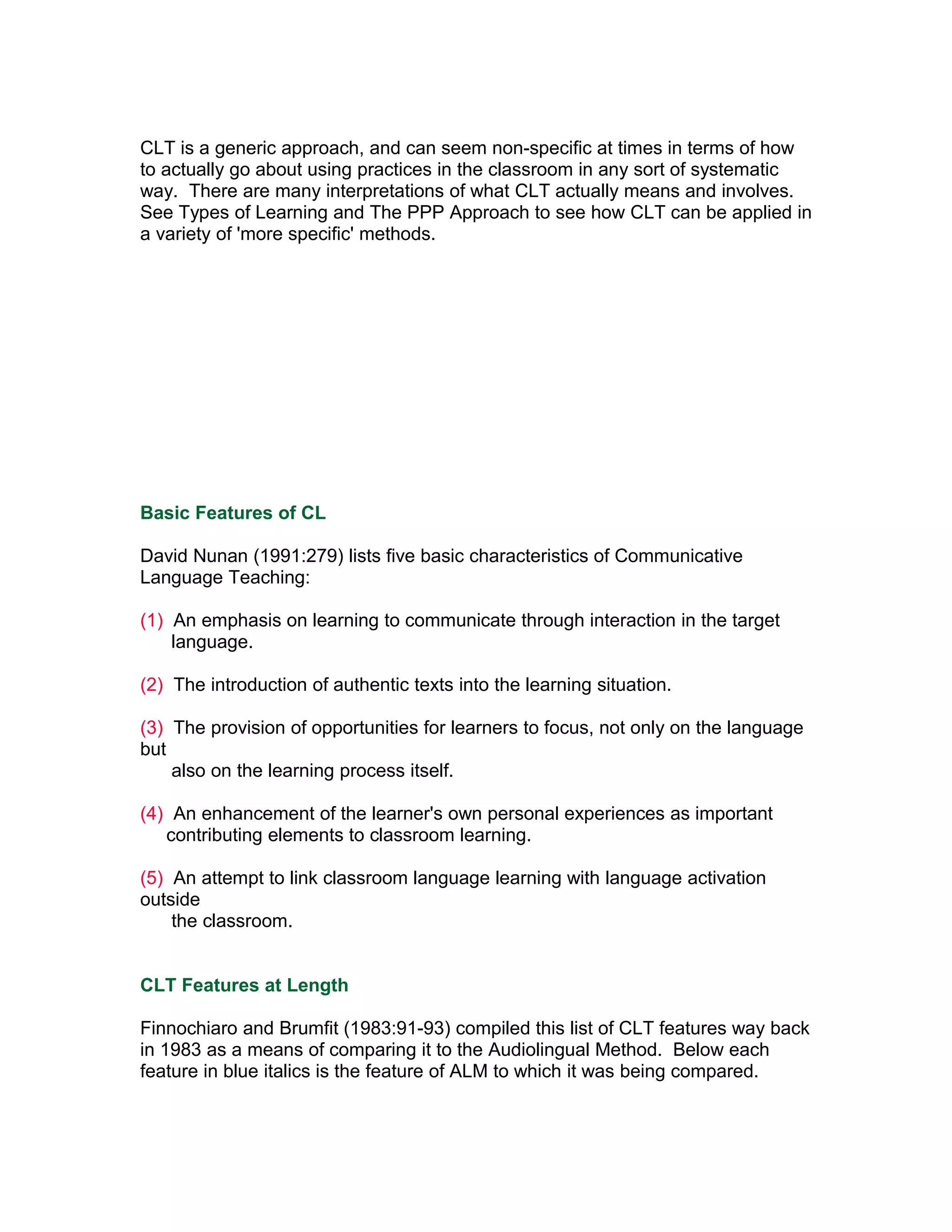 CLT is a generic approach, and can seem non-specific at times in terms of how
to actually go about using practices in the classroom in any sort of systematic
way. There are many interpretations of what CLT actually means and involves.
See Types of Learning and The PPP Approach to see how CLT can be applied in
a variety of 'more specific' methods.




Basic Features of CL

David Nunan (1991:279) lists five basic characteristics of Communicative
Language Teaching:

(1) An emphasis on learning to communicate through interaction in the target
    language.

(2) The introduction of authentic texts into the learning situation.

(3) The provision of opportunities for learners to focus, not only on the language
but
    also on the learning process itself.

(4) An enhancement of the learner's own personal experiences as important
   contributing elements to classroom learning.

(5) An attempt to link classroom language learning with language activation
outside
    the classroom.


CLT Features at Length

Finnochiaro and Brumfit (1983:91-93) compiled this list of CLT features way back
in 1983 as a means of comparing it to the Audiolingual Method. Below each
feature in blue italics is the feature of ALM to which it was being compared.
 