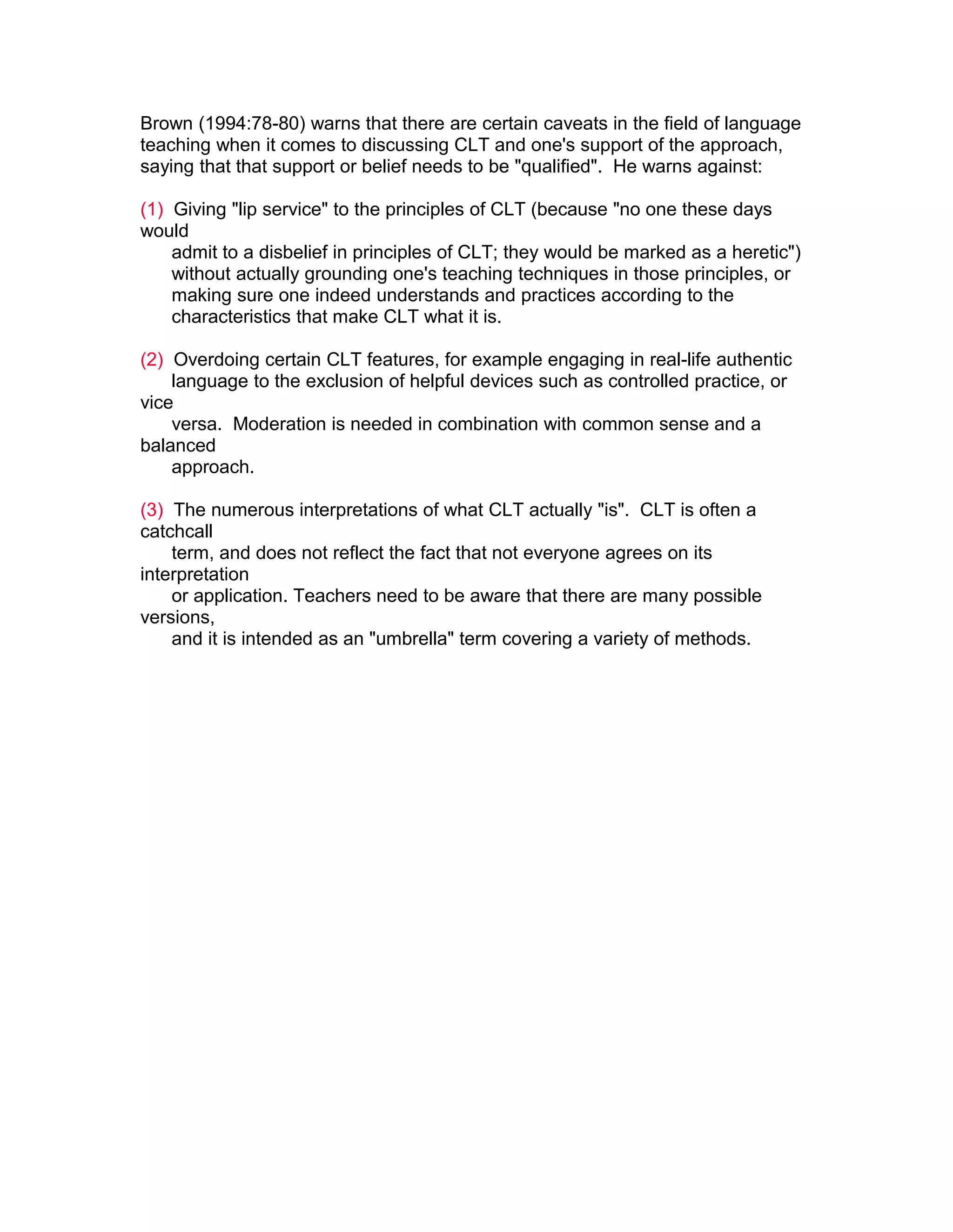 Brown (1994:78-80) warns that there are certain caveats in the field of language
teaching when it comes to discussing CLT and one's support of the approach,
saying that that support or belief needs to be "qualified". He warns against:

(1) Giving "lip service" to the principles of CLT (because "no one these days
would
    admit to a disbelief in principles of CLT; they would be marked as a heretic")
    without actually grounding one's teaching techniques in those principles, or
    making sure one indeed understands and practices according to the
    characteristics that make CLT what it is.

(2) Overdoing certain CLT features, for example engaging in real-life authentic
    language to the exclusion of helpful devices such as controlled practice, or
vice
    versa. Moderation is needed in combination with common sense and a
balanced
    approach.

(3) The numerous interpretations of what CLT actually "is". CLT is often a
catchcall
    term, and does not reflect the fact that not everyone agrees on its
interpretation
    or application. Teachers need to be aware that there are many possible
versions,
    and it is intended as an "umbrella" term covering a variety of methods.
 