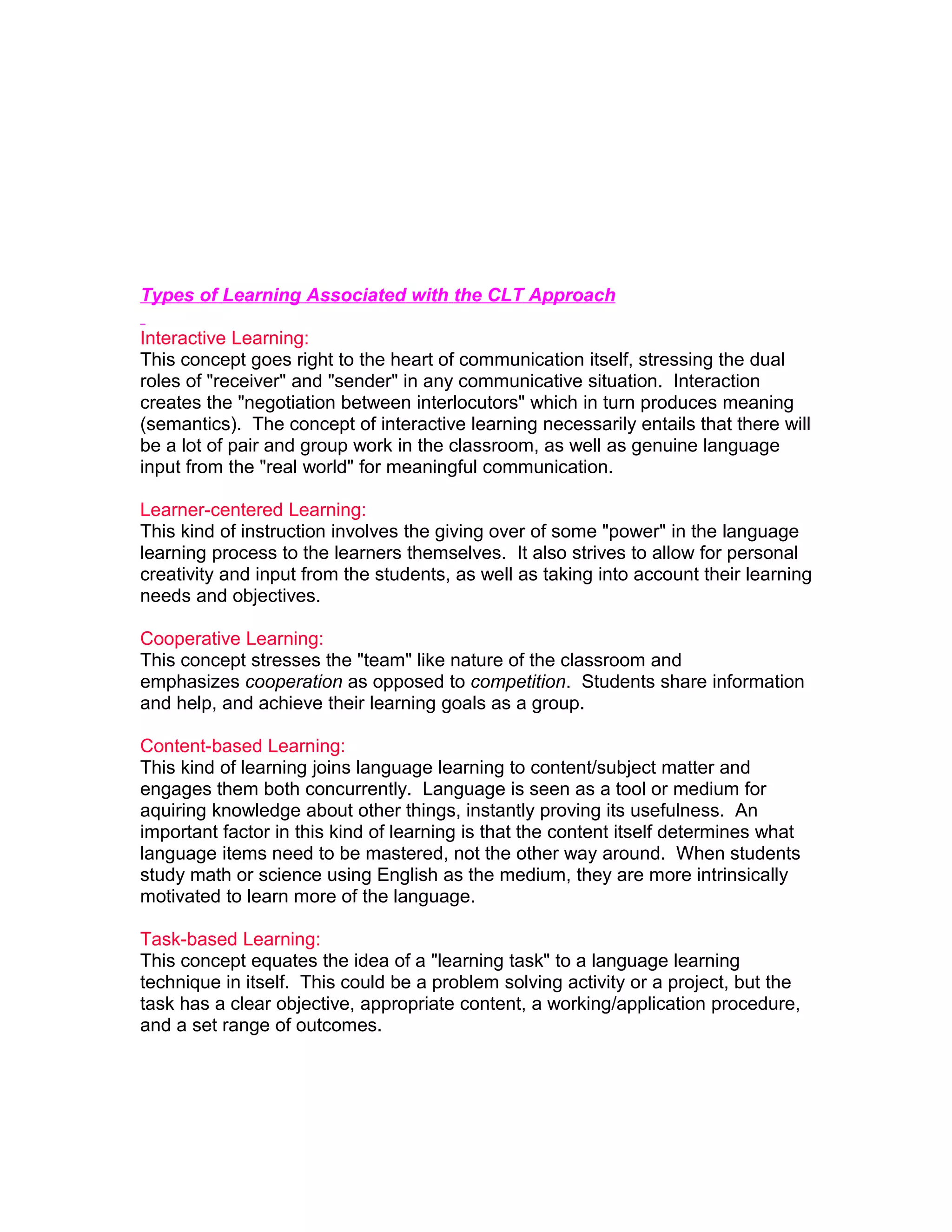 Types of Learning Associated with the CLT Approach

Interactive Learning:
This concept goes right to the heart of communication itself, stressing the dual
roles of "receiver" and "sender" in any communicative situation. Interaction
creates the "negotiation between interlocutors" which in turn produces meaning
(semantics). The concept of interactive learning necessarily entails that there will
be a lot of pair and group work in the classroom, as well as genuine language
input from the "real world" for meaningful communication.

Learner-centered Learning:
This kind of instruction involves the giving over of some "power" in the language
learning process to the learners themselves. It also strives to allow for personal
creativity and input from the students, as well as taking into account their learning
needs and objectives.

Cooperative Learning:
This concept stresses the "team" like nature of the classroom and
emphasizes cooperation as opposed to competition. Students share information
and help, and achieve their learning goals as a group.

Content-based Learning:
This kind of learning joins language learning to content/subject matter and
engages them both concurrently. Language is seen as a tool or medium for
aquiring knowledge about other things, instantly proving its usefulness. An
important factor in this kind of learning is that the content itself determines what
language items need to be mastered, not the other way around. When students
study math or science using English as the medium, they are more intrinsically
motivated to learn more of the language.

Task-based Learning:
This concept equates the idea of a "learning task" to a language learning
technique in itself. This could be a problem solving activity or a project, but the
task has a clear objective, appropriate content, a working/application procedure,
and a set range of outcomes.
 