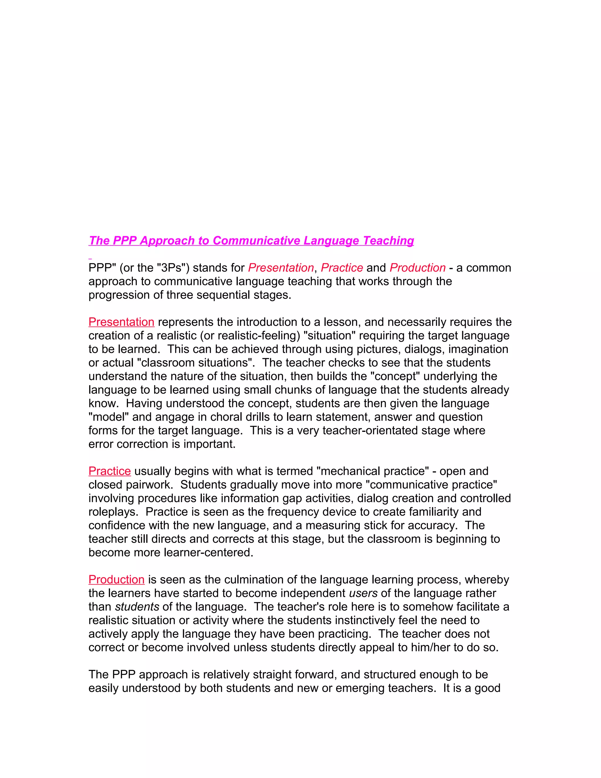 The PPP Approach to Communicative Language Teaching

PPP" (or the "3Ps") stands for Presentation, Practice and Production - a common
approach to communicative language teaching that works through the
progression of three sequential stages.

Presentation represents the introduction to a lesson, and necessarily requires the
creation of a realistic (or realistic-feeling) "situation" requiring the target language
to be learned. This can be achieved through using pictures, dialogs, imagination
or actual "classroom situations". The teacher checks to see that the students
understand the nature of the situation, then builds the "concept" underlying the
language to be learned using small chunks of language that the students already
know. Having understood the concept, students are then given the language
"model" and angage in choral drills to learn statement, answer and question
forms for the target language. This is a very teacher-orientated stage where
error correction is important.

Practice usually begins with what is termed "mechanical practice" - open and
closed pairwork. Students gradually move into more "communicative practice"
involving procedures like information gap activities, dialog creation and controlled
roleplays. Practice is seen as the frequency device to create familiarity and
confidence with the new language, and a measuring stick for accuracy. The
teacher still directs and corrects at this stage, but the classroom is beginning to
become more learner-centered.

Production is seen as the culmination of the language learning process, whereby
the learners have started to become independent users of the language rather
than students of the language. The teacher's role here is to somehow facilitate a
realistic situation or activity where the students instinctively feel the need to
actively apply the language they have been practicing. The teacher does not
correct or become involved unless students directly appeal to him/her to do so.

The PPP approach is relatively straight forward, and structured enough to be
easily understood by both students and new or emerging teachers. It is a good
 