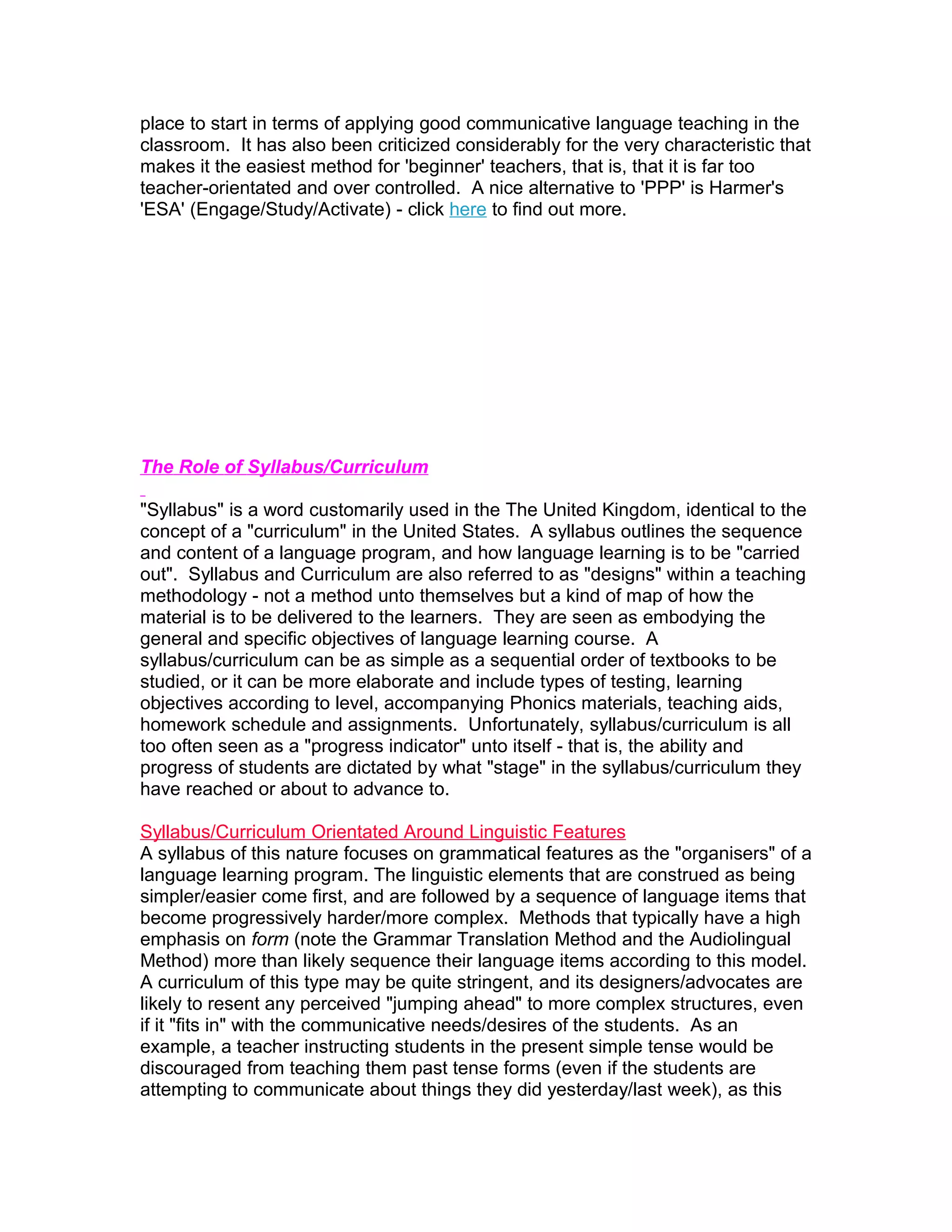 place to start in terms of applying good communicative language teaching in the
classroom. It has also been criticized considerably for the very characteristic that
makes it the easiest method for 'beginner' teachers, that is, that it is far too
teacher-orientated and over controlled. A nice alternative to 'PPP' is Harmer's
'ESA' (Engage/Study/Activate) - click here to find out more.




The Role of Syllabus/Curriculum

"Syllabus" is a word customarily used in the The United Kingdom, identical to the
concept of a "curriculum" in the United States. A syllabus outlines the sequence
and content of a language program, and how language learning is to be "carried
out". Syllabus and Curriculum are also referred to as "designs" within a teaching
methodology - not a method unto themselves but a kind of map of how the
material is to be delivered to the learners. They are seen as embodying the
general and specific objectives of language learning course. A
syllabus/curriculum can be as simple as a sequential order of textbooks to be
studied, or it can be more elaborate and include types of testing, learning
objectives according to level, accompanying Phonics materials, teaching aids,
homework schedule and assignments. Unfortunately, syllabus/curriculum is all
too often seen as a "progress indicator" unto itself - that is, the ability and
progress of students are dictated by what "stage" in the syllabus/curriculum they
have reached or about to advance to.

Syllabus/Curriculum Orientated Around Linguistic Features
A syllabus of this nature focuses on grammatical features as the "organisers" of a
language learning program. The linguistic elements that are construed as being
simpler/easier come first, and are followed by a sequence of language items that
become progressively harder/more complex. Methods that typically have a high
emphasis on form (note the Grammar Translation Method and the Audiolingual
Method) more than likely sequence their language items according to this model.
A curriculum of this type may be quite stringent, and its designers/advocates are
likely to resent any perceived "jumping ahead" to more complex structures, even
if it "fits in" with the communicative needs/desires of the students. As an
example, a teacher instructing students in the present simple tense would be
discouraged from teaching them past tense forms (even if the students are
attempting to communicate about things they did yesterday/last week), as this
 