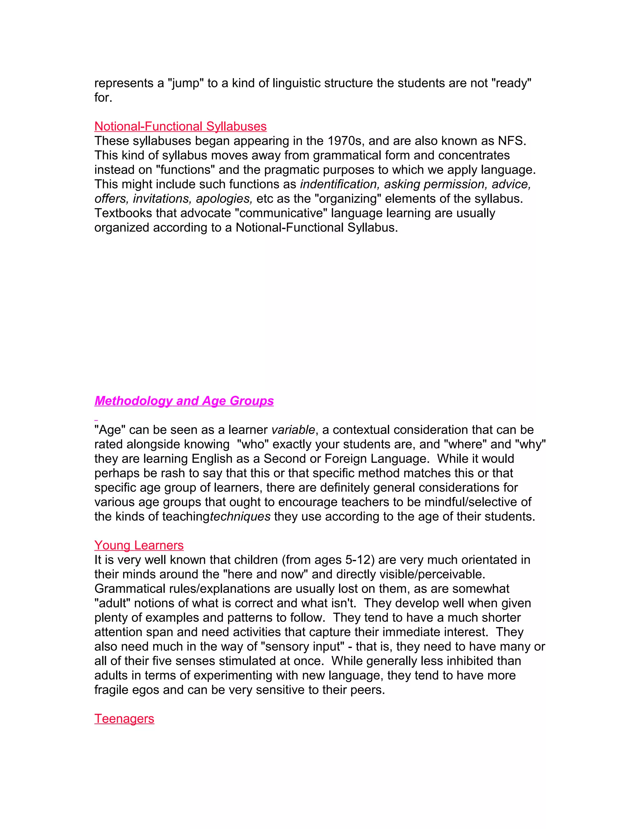 represents a "jump" to a kind of linguistic structure the students are not "ready"
for.

Notional-Functional Syllabuses
These syllabuses began appearing in the 1970s, and are also known as NFS.
This kind of syllabus moves away from grammatical form and concentrates
instead on "functions" and the pragmatic purposes to which we apply language.
This might include such functions as indentification, asking permission, advice,
offers, invitations, apologies, etc as the "organizing" elements of the syllabus.
Textbooks that advocate "communicative" language learning are usually
organized according to a Notional-Functional Syllabus.




Methodology and Age Groups

"Age" can be seen as a learner variable, a contextual consideration that can be
rated alongside knowing "who" exactly your students are, and "where" and "why"
they are learning English as a Second or Foreign Language. While it would
perhaps be rash to say that this or that specific method matches this or that
specific age group of learners, there are definitely general considerations for
various age groups that ought to encourage teachers to be mindful/selective of
the kinds of teachingtechniques they use according to the age of their students.

Young Learners
It is very well known that children (from ages 5-12) are very much orientated in
their minds around the "here and now" and directly visible/perceivable.
Grammatical rules/explanations are usually lost on them, as are somewhat
"adult" notions of what is correct and what isn't. They develop well when given
plenty of examples and patterns to follow. They tend to have a much shorter
attention span and need activities that capture their immediate interest. They
also need much in the way of "sensory input" - that is, they need to have many or
all of their five senses stimulated at once. While generally less inhibited than
adults in terms of experimenting with new language, they tend to have more
fragile egos and can be very sensitive to their peers.

Teenagers
 
