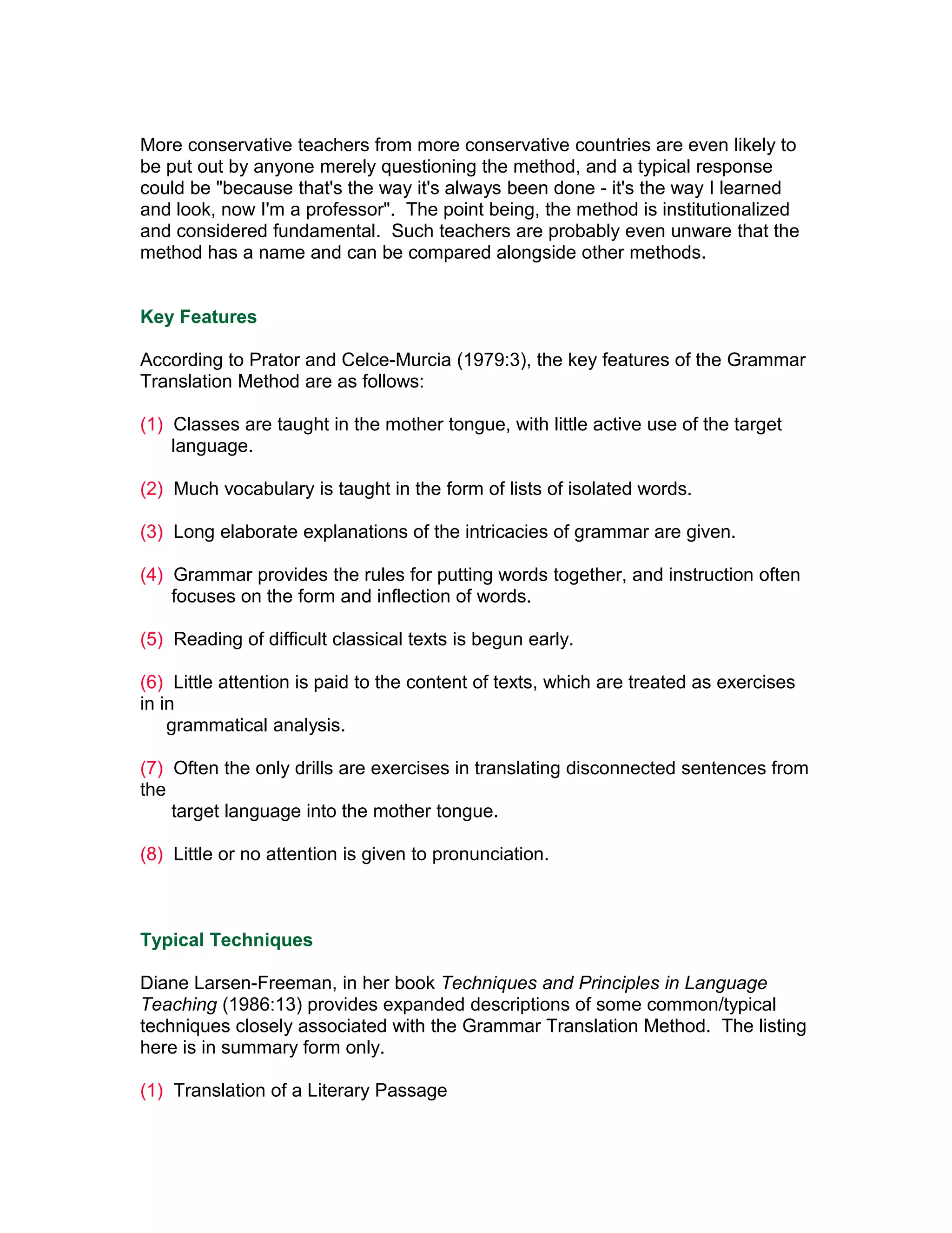 More conservative teachers from more conservative countries are even likely to
be put out by anyone merely questioning the method, and a typical response
could be "because that's the way it's always been done - it's the way I learned
and look, now I'm a professor". The point being, the method is institutionalized
and considered fundamental. Such teachers are probably even unware that the
method has a name and can be compared alongside other methods.


Key Features

According to Prator and Celce-Murcia (1979:3), the key features of the Grammar
Translation Method are as follows:

(1) Classes are taught in the mother tongue, with little active use of the target
    language.

(2) Much vocabulary is taught in the form of lists of isolated words.

(3) Long elaborate explanations of the intricacies of grammar are given.

(4) Grammar provides the rules for putting words together, and instruction often
    focuses on the form and inflection of words.

(5) Reading of difficult classical texts is begun early.

(6) Little attention is paid to the content of texts, which are treated as exercises
in in
    grammatical analysis.

(7) Often the only drills are exercises in translating disconnected sentences from
the
    target language into the mother tongue.

(8) Little or no attention is given to pronunciation.



Typical Techniques

Diane Larsen-Freeman, in her book Techniques and Principles in Language
Teaching (1986:13) provides expanded descriptions of some common/typical
techniques closely associated with the Grammar Translation Method. The listing
here is in summary form only.

(1) Translation of a Literary Passage
 