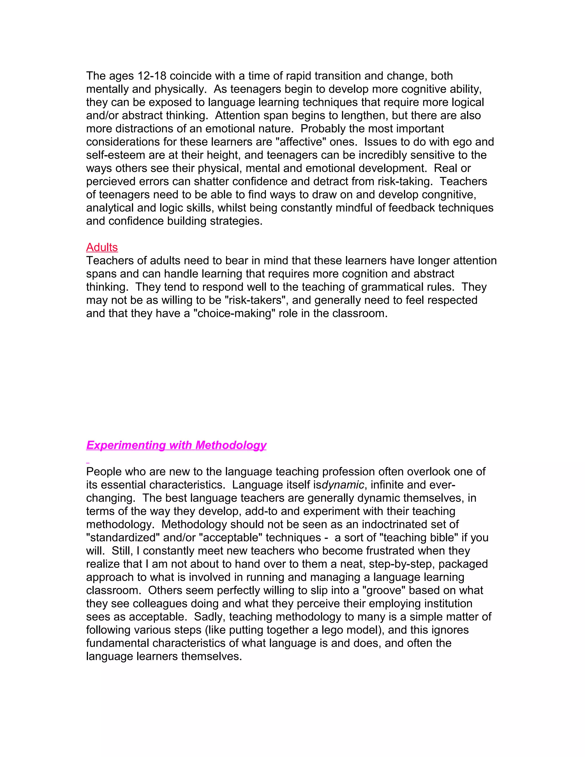 The ages 12-18 coincide with a time of rapid transition and change, both
mentally and physically. As teenagers begin to develop more cognitive ability,
they can be exposed to language learning techniques that require more logical
and/or abstract thinking. Attention span begins to lengthen, but there are also
more distractions of an emotional nature. Probably the most important
considerations for these learners are "affective" ones. Issues to do with ego and
self-esteem are at their height, and teenagers can be incredibly sensitive to the
ways others see their physical, mental and emotional development. Real or
percieved errors can shatter confidence and detract from risk-taking. Teachers
of teenagers need to be able to find ways to draw on and develop congnitive,
analytical and logic skills, whilst being constantly mindful of feedback techniques
and confidence building strategies.

Adults
Teachers of adults need to bear in mind that these learners have longer attention
spans and can handle learning that requires more cognition and abstract
thinking. They tend to respond well to the teaching of grammatical rules. They
may not be as willing to be "risk-takers", and generally need to feel respected
and that they have a "choice-making" role in the classroom.




Experimenting with Methodology

People who are new to the language teaching profession often overlook one of
its essential characteristics. Language itself isdynamic, infinite and ever-
changing. The best language teachers are generally dynamic themselves, in
terms of the way they develop, add-to and experiment with their teaching
methodology. Methodology should not be seen as an indoctrinated set of
"standardized" and/or "acceptable" techniques - a sort of "teaching bible" if you
will. Still, I constantly meet new teachers who become frustrated when they
realize that I am not about to hand over to them a neat, step-by-step, packaged
approach to what is involved in running and managing a language learning
classroom. Others seem perfectly willing to slip into a "groove" based on what
they see colleagues doing and what they perceive their employing institution
sees as acceptable. Sadly, teaching methodology to many is a simple matter of
following various steps (like putting together a lego model), and this ignores
fundamental characteristics of what language is and does, and often the
language learners themselves.
 