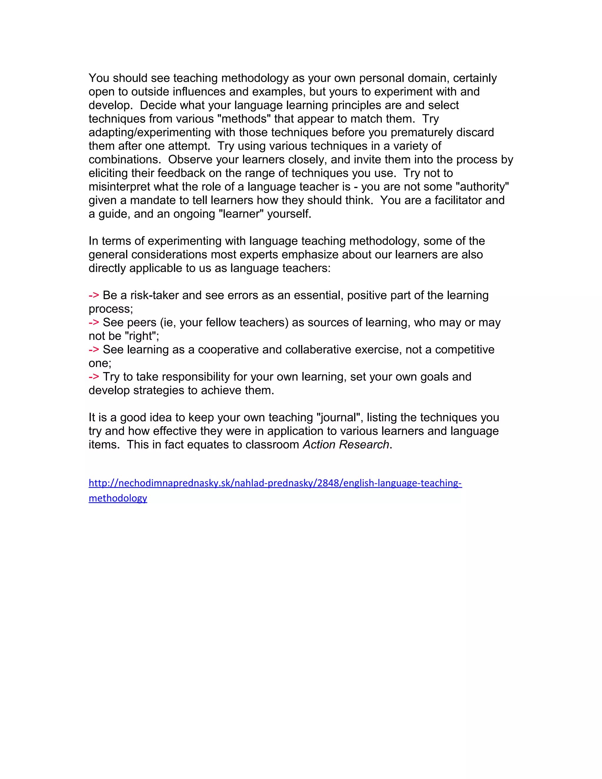 You should see teaching methodology as your own personal domain, certainly
open to outside influences and examples, but yours to experiment with and
develop. Decide what your language learning principles are and select
techniques from various "methods" that appear to match them. Try
adapting/experimenting with those techniques before you prematurely discard
them after one attempt. Try using various techniques in a variety of
combinations. Observe your learners closely, and invite them into the process by
eliciting their feedback on the range of techniques you use. Try not to
misinterpret what the role of a language teacher is - you are not some "authority"
given a mandate to tell learners how they should think. You are a facilitator and
a guide, and an ongoing "learner" yourself.

In terms of experimenting with language teaching methodology, some of the
general considerations most experts emphasize about our learners are also
directly applicable to us as language teachers:

-> Be a risk-taker and see errors as an essential, positive part of the learning
process;
-> See peers (ie, your fellow teachers) as sources of learning, who may or may
not be "right";
-> See learning as a cooperative and collaberative exercise, not a competitive
one;
-> Try to take responsibility for your own learning, set your own goals and
develop strategies to achieve them.

It is a good idea to keep your own teaching "journal", listing the techniques you
try and how effective they were in application to various learners and language
items. This in fact equates to classroom Action Research.


http://nechodimnaprednasky.sk/nahlad-prednasky/2848/english-language-teaching-
methodology
 