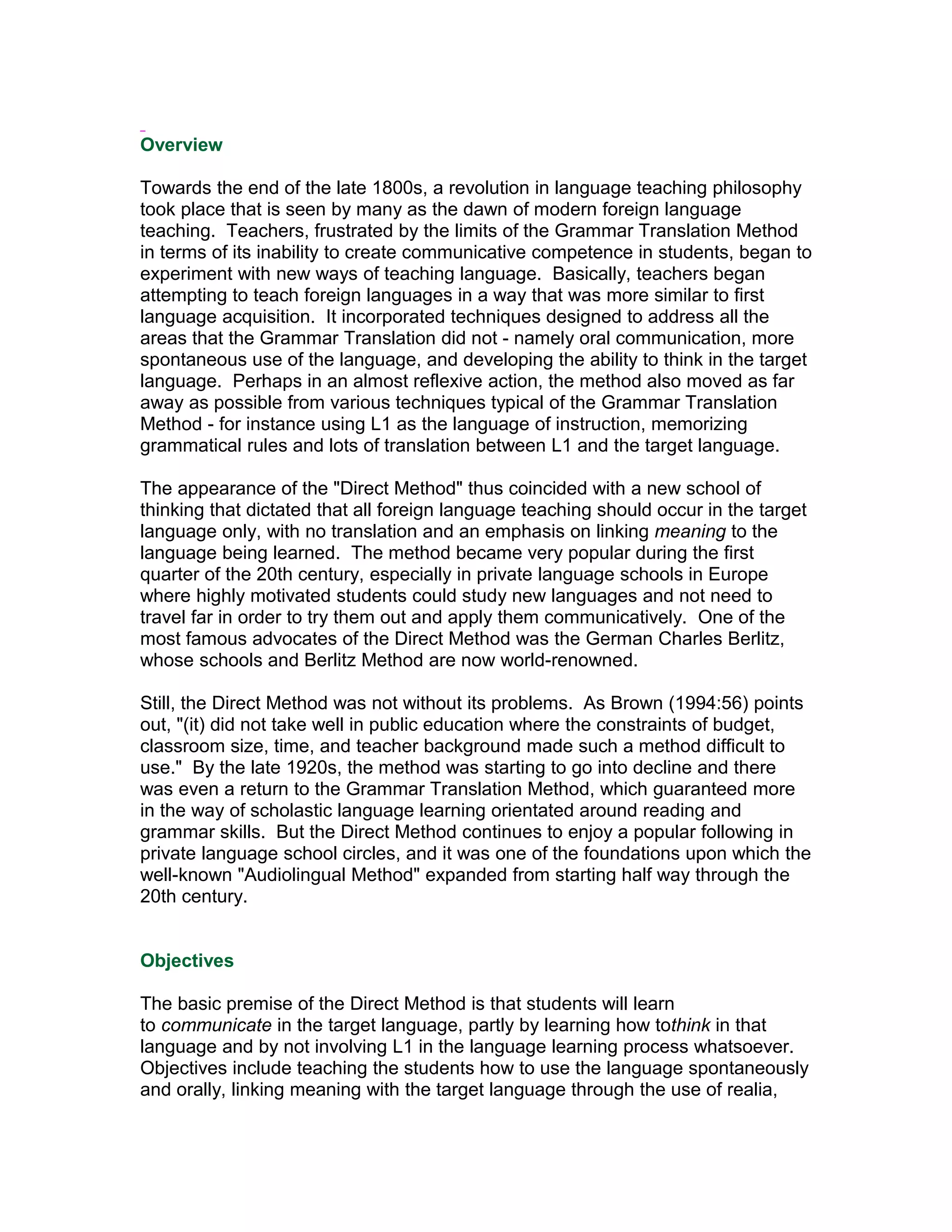 Overview

Towards the end of the late 1800s, a revolution in language teaching philosophy
took place that is seen by many as the dawn of modern foreign language
teaching. Teachers, frustrated by the limits of the Grammar Translation Method
in terms of its inability to create communicative competence in students, began to
experiment with new ways of teaching language. Basically, teachers began
attempting to teach foreign languages in a way that was more similar to first
language acquisition. It incorporated techniques designed to address all the
areas that the Grammar Translation did not - namely oral communication, more
spontaneous use of the language, and developing the ability to think in the target
language. Perhaps in an almost reflexive action, the method also moved as far
away as possible from various techniques typical of the Grammar Translation
Method - for instance using L1 as the language of instruction, memorizing
grammatical rules and lots of translation between L1 and the target language.

The appearance of the "Direct Method" thus coincided with a new school of
thinking that dictated that all foreign language teaching should occur in the target
language only, with no translation and an emphasis on linking meaning to the
language being learned. The method became very popular during the first
quarter of the 20th century, especially in private language schools in Europe
where highly motivated students could study new languages and not need to
travel far in order to try them out and apply them communicatively. One of the
most famous advocates of the Direct Method was the German Charles Berlitz,
whose schools and Berlitz Method are now world-renowned.

Still, the Direct Method was not without its problems. As Brown (1994:56) points
out, "(it) did not take well in public education where the constraints of budget,
classroom size, time, and teacher background made such a method difficult to
use." By the late 1920s, the method was starting to go into decline and there
was even a return to the Grammar Translation Method, which guaranteed more
in the way of scholastic language learning orientated around reading and
grammar skills. But the Direct Method continues to enjoy a popular following in
private language school circles, and it was one of the foundations upon which the
well-known "Audiolingual Method" expanded from starting half way through the
20th century.


Objectives

The basic premise of the Direct Method is that students will learn
to communicate in the target language, partly by learning how tothink in that
language and by not involving L1 in the language learning process whatsoever.
Objectives include teaching the students how to use the language spontaneously
and orally, linking meaning with the target language through the use of realia,
 
