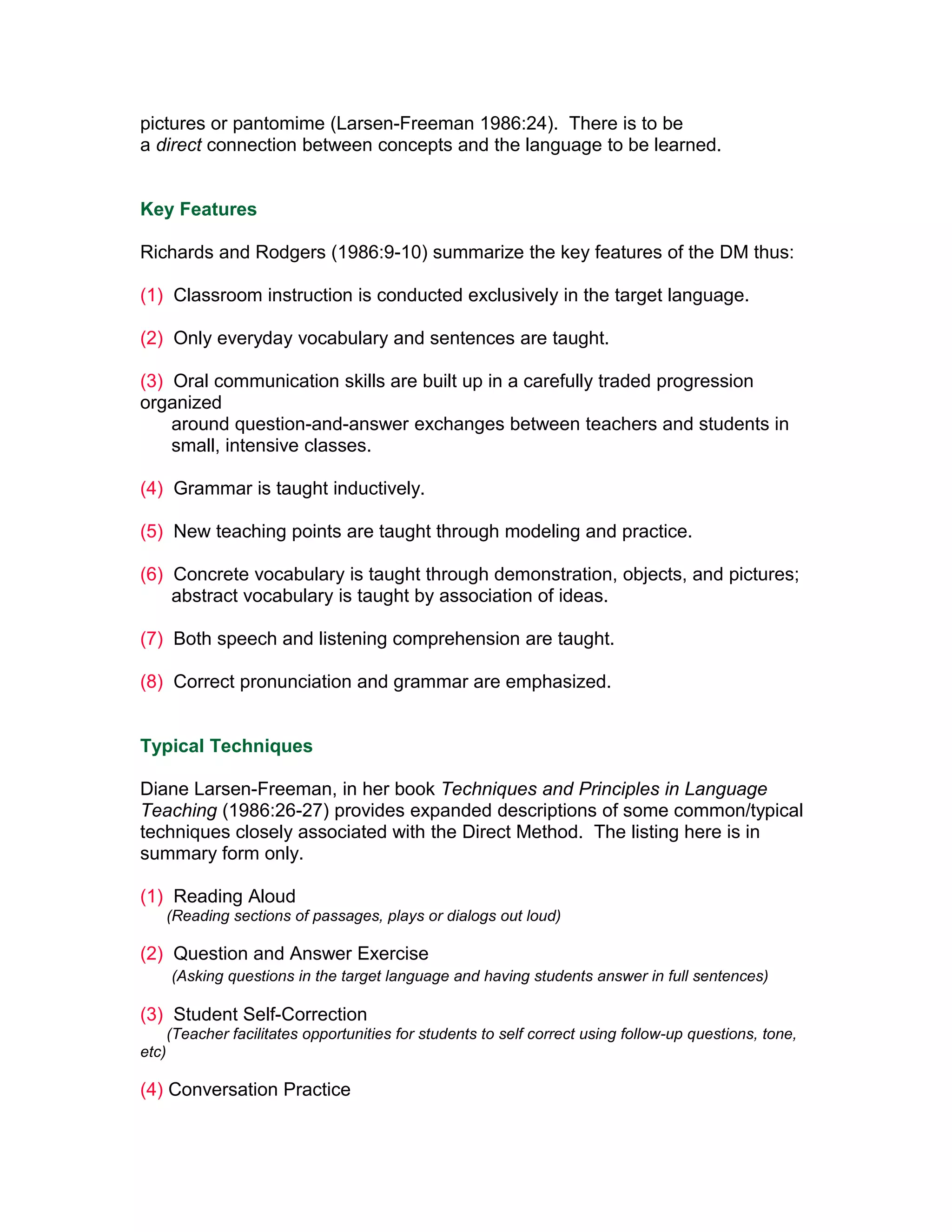 pictures or pantomime (Larsen-Freeman 1986:24). There is to be
a direct connection between concepts and the language to be learned.


Key Features

Richards and Rodgers (1986:9-10) summarize the key features of the DM thus:

(1) Classroom instruction is conducted exclusively in the target language.

(2) Only everyday vocabulary and sentences are taught.

(3) Oral communication skills are built up in a carefully traded progression
organized
    around question-and-answer exchanges between teachers and students in
    small, intensive classes.

(4) Grammar is taught inductively.

(5) New teaching points are taught through modeling and practice.

(6) Concrete vocabulary is taught through demonstration, objects, and pictures;
    abstract vocabulary is taught by association of ideas.

(7) Both speech and listening comprehension are taught.

(8) Correct pronunciation and grammar are emphasized.


Typical Techniques

Diane Larsen-Freeman, in her book Techniques and Principles in Language
Teaching (1986:26-27) provides expanded descriptions of some common/typical
techniques closely associated with the Direct Method. The listing here is in
summary form only.

(1) Reading Aloud
       (Reading sections of passages, plays or dialogs out loud)

(2) Question and Answer Exercise
       (Asking questions in the target language and having students answer in full sentences)

(3) Student Self-Correction
       (Teacher facilitates opportunities for students to self correct using follow-up questions, tone,
etc)

(4) Conversation Practice
 