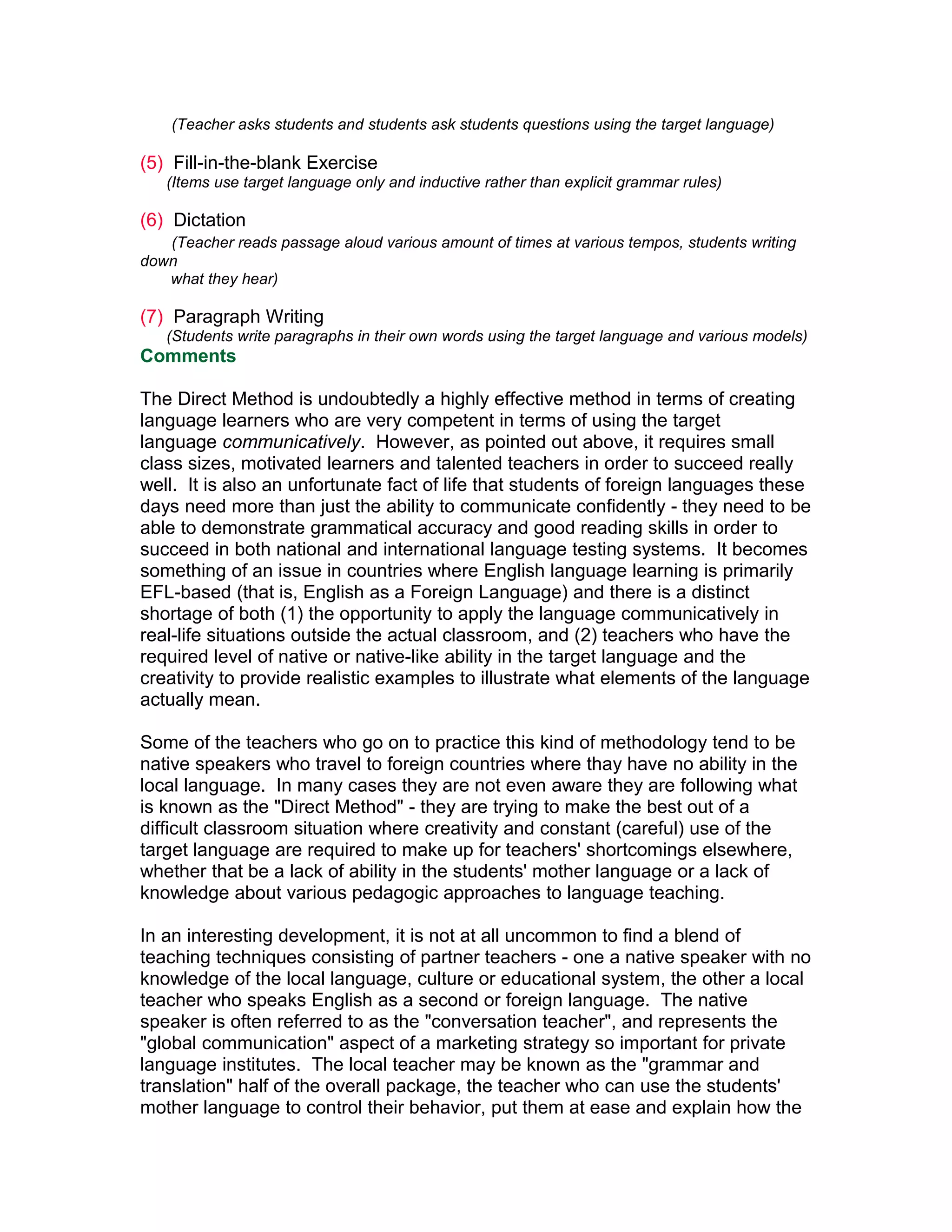 (Teacher asks students and students ask students questions using the target language)

(5) Fill-in-the-blank Exercise
   (Items use target language only and inductive rather than explicit grammar rules)

(6) Dictation
   (Teacher reads passage aloud various amount of times at various tempos, students writing
down
   what they hear)

(7) Paragraph Writing
   (Students write paragraphs in their own words using the target language and various models)
Comments

The Direct Method is undoubtedly a highly effective method in terms of creating
language learners who are very competent in terms of using the target
language communicatively. However, as pointed out above, it requires small
class sizes, motivated learners and talented teachers in order to succeed really
well. It is also an unfortunate fact of life that students of foreign languages these
days need more than just the ability to communicate confidently - they need to be
able to demonstrate grammatical accuracy and good reading skills in order to
succeed in both national and international language testing systems. It becomes
something of an issue in countries where English language learning is primarily
EFL-based (that is, English as a Foreign Language) and there is a distinct
shortage of both (1) the opportunity to apply the language communicatively in
real-life situations outside the actual classroom, and (2) teachers who have the
required level of native or native-like ability in the target language and the
creativity to provide realistic examples to illustrate what elements of the language
actually mean.

Some of the teachers who go on to practice this kind of methodology tend to be
native speakers who travel to foreign countries where thay have no ability in the
local language. In many cases they are not even aware they are following what
is known as the "Direct Method" - they are trying to make the best out of a
difficult classroom situation where creativity and constant (careful) use of the
target language are required to make up for teachers' shortcomings elsewhere,
whether that be a lack of ability in the students' mother language or a lack of
knowledge about various pedagogic approaches to language teaching.

In an interesting development, it is not at all uncommon to find a blend of
teaching techniques consisting of partner teachers - one a native speaker with no
knowledge of the local language, culture or educational system, the other a local
teacher who speaks English as a second or foreign language. The native
speaker is often referred to as the "conversation teacher", and represents the
"global communication" aspect of a marketing strategy so important for private
language institutes. The local teacher may be known as the "grammar and
translation" half of the overall package, the teacher who can use the students'
mother language to control their behavior, put them at ease and explain how the
 