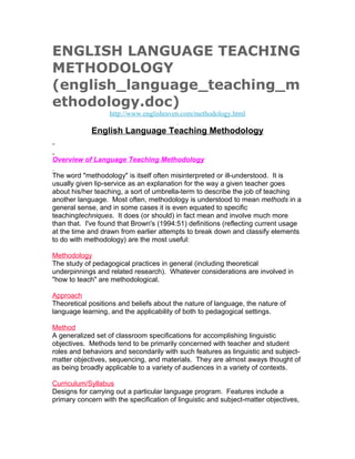 ENGLISH LANGUAGE TEACHING
METHODOLOGY
(english_language_teaching_m
ethodology.doc)
                   http://www.englishraven.com/methodology.html

             English Language Teaching Methodology


Overview of Language Teaching Methodology

The word "methodology" is itself often misinterpreted or ill-understood. It is
usually given lip-service as an explanation for the way a given teacher goes
about his/her teaching, a sort of umbrella-term to describe the job of teaching
another language. Most often, methodology is understood to mean methods in a
general sense, and in some cases it is even equated to specific
teachingtechniques. It does (or should) in fact mean and involve much more
than that. I've found that Brown's (1994:51) definitions (reflecting current usage
at the time and drawn from earlier attempts to break down and classify elements
to do with methodology) are the most useful:

Methodology
The study of pedagogical practices in general (including theoretical
underpinnings and related research). Whatever considerations are involved in
"how to teach" are methodological.

Approach
Theoretical positions and beliefs about the nature of language, the nature of
language learning, and the applicability of both to pedagogical settings.

Method
A generalized set of classroom specifications for accomplishing linguistic
objectives. Methods tend to be primarily concerned with teacher and student
roles and behaviors and secondarily with such features as linguistic and subject-
matter objectives, sequencing, and materials. They are almost aways thought of
as being broadly applicable to a variety of audiences in a variety of contexts.

Curriculum/Syllabus
Designs for carrying out a particular language program. Features include a
primary concern with the specification of linguistic and subject-matter objectives,
 