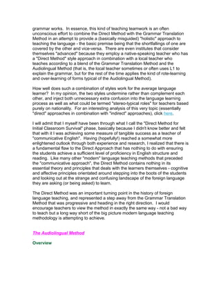 grammar works. In essence, this kind of teaching teamwork is an often
unconscious effort to combine the Direct Method with the Grammar Translation
Method in an attempt to provide a (basically misguided) "holistic" approach to
teaching the language - the basic premise being that the shortfallings of one are
covered by the other and vice-versa. There are even institutes that consider
themselves "advanced" because they employ a native-speaking teacher who has
a "Direct Method" style approach in combination with a local teacher who
teaches according to a blend of the Grammar Translation Method and the
Audiolingual Method (that is, the local teacher sometimes or often uses L1 to
explain the grammar, but for the rest of the time applies the kind of rote-learning
and over-learning of forms typical of the Audiolingual Method).

How well does such a combination of styles work for the average language
learner? In my opinion, the two styles undermine rather than complement each
other, and inject both unnecessary extra confusion into the language learning
process as well as what could be termed "stereo-typical roles" for teachers based
purely on nationality. For an interesting analysis of this very topic (essentially
"direct" approaches in combination with "indirect" approaches), click here.

I will admit that I myself have been through what I call the "Direct Method for
Initial Classroom Survival" phase, basically because I didn't know better and felt
that with it I was achieving some measure of tangible success as a teacher of
"communicative English". Having (hopefully!) reached a somewhat more
enlightened outlook through both experience and research, I realized that there is
a fundamental flaw to the Direct Approach that has nothing to do with ensuring
the students achieve a sufficient level of proficiency in English structure and
reading. Like many other "modern" language teaching methods that preceded
the "communicative approach", the Direct Method contains nothing in its
essential theory and principles that deals with the learners themselves - cognitive
and affective principles orientated around stepping into the boots of the students
and looking out at the strange and confusing landscape of the foreign language
they are asking (or being asked) to learn.

The Direct Method was an important turning point in the history of foreign
language teaching, and represented a step away from the Grammar Translation
Method that was progressive and heading in the right direction. I would
encourage teachers to view the method in exactly the same way - not a bad way
to teach but a long way short of the big picture modern language teaching
methodology is attempting to achieve.


The Audiolingual Method

Overview
 