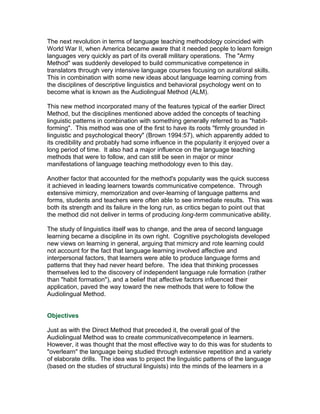 The next revolution in terms of language teaching methodology coincided with
World War II, when America became aware that it needed people to learn foreign
languages very quickly as part of its overall military operations. The "Army
Method" was suddenly developed to build communicative competence in
translators through very intensive language courses focusing on aural/oral skills.
This in combination with some new ideas about language learning coming from
the disciplines of descriptive linguistics and behavioral psychology went on to
become what is known as the Audiolingual Method (ALM).

This new method incorporated many of the features typical of the earlier Direct
Method, but the disciplines mentioned above added the concepts of teaching
linguistic patterns in combination with something generally referred to as "habit-
forming". This method was one of the first to have its roots "firmly grounded in
linguistic and psychological theory" (Brown 1994:57), which apparently added to
its credibility and probably had some influence in the popularity it enjoyed over a
long period of time. It also had a major influence on the language teaching
methods that were to follow, and can still be seen in major or minor
manifestations of language teaching methodology even to this day.

Another factor that accounted for the method's popularity was the quick success
it achieved in leading learners towards communicative competence. Through
extensive mimicry, memorization and over-learning of language patterns and
forms, students and teachers were often able to see immediate results. This was
both its strength and its failure in the long run, as critics began to point out that
the method did not deliver in terms of producing long-term communicative ability.

The study of linguistics itself was to change, and the area of second language
learning became a discipline in its own right. Cognitive psychologists developed
new views on learning in general, arguing that mimicry and rote learning could
not account for the fact that language learning involved affective and
interpersonal factors, that learners were able to produce language forms and
patterns that they had never heard before. The idea that thinking processes
themselves led to the discovery of independent language rule formation (rather
than "habit formation"), and a belief that affective factors influenced their
application, paved the way toward the new methods that were to follow the
Audiolingual Method.


Objectives

Just as with the Direct Method that preceded it, the overall goal of the
Audiolingual Method was to create communicativecompetence in learners.
However, it was thought that the most effective way to do this was for students to
"overlearn" the language being studied through extensive repetition and a variety
of elaborate drills. The idea was to project the linguistic patterns of the language
(based on the studies of structural linguists) into the minds of the learners in a
 