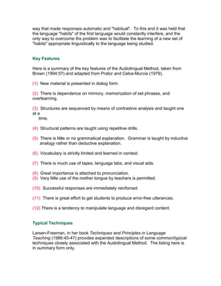 way that made responses automatic and "habitual". To this end it was held that
the language "habits" of the first language would constantly interfere, and the
only way to overcome ths problem was to facilitate the learning of a new set of
"habits" appropriate linguistically to the language being studied.


Key Features

Here is a summary of the key features of the Audiolingual Method, taken from
Brown (1994:57) and adapted from Prator and Celce-Murcia (1979).

(1) New material is presented in dialog form.

(2) There is dependence on mimicry, memorization of set phrases, and
overlearning.

(3) Structures are sequenced by means of contrastive analysis and taught one
at a
    time.

(4) Structural patterns are taught using repetitive drills.

(5) There is little or no grammatical explanation. Grammar is taught by inductive
    analogy rather than deductive explanation.

(6) Vocabulary is strictly limited and learned in context.

(7) There is much use of tapes, language labs, and visual aids.

(8) Great importance is attached to pronunciation.
(9) Very little use of the mother tongue by teachers is permitted.

(10) Successful responses are immediately reinforced.

(11) There is great effort to get students to produce error-free utterances.

(12) There is a tendency to manipulate language and disregard content.


Typical Techniques

Larsen-Freeman, in her book Techniques and Principles in Language
Teaching (1986:45-47) provides expanded descriptions of some common/typical
techniques closely associated with the Audiolingual Method. The listing here is
in summary form only.
 