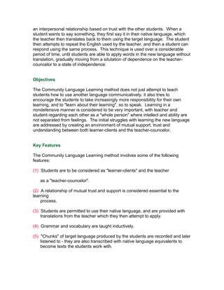 an interpersonal relationship based on trust with the other students. When a
student wants to say something, they first say it in their native language, which
the teacher then translates back to them using the target language. The student
then attempts to repeat the English used by the teacher, and then a student can
respond using the same process. This technique is used over a considerable
period of time, until students are able to apply words in the new language without
translation, gradually moving from a situtation of dependence on the teacher-
councelor to a state of independence.


Objectives

The Community Language Learning method does not just attempt to teach
students how to use another language communicatively, it also tries to
encourage the students to take increasingly more responsibility for their own
learning, and to "learn about their learning", so to speak. Learning in a
nondefensive manner is considered to be very important, with teacher and
student regarding each other as a "whole person" where intellect and ability are
not separated from feelings. The initial struggles with learning the new language
are addressed by creating an environment of mutual support, trust and
understanding between both learner-clients and the teacher-councelor.


Key Features

The Community Language Learning method involves some of the following
features:

(1) Students are to be considered as "learner-clients" and the teacher

   as a "teacher-councelor".

(2) A relationship of mutual trust and support is considered essential to the
learning
    process.

(3) Students are permitted to use their native language, and are provided with
    translations from the teacher which they then attempt to apply.

(4) Grammar and vocabulary are taught inductively.

(5) "Chunks" of target language produced by the students are recorded and later
    listened to - they are also transcribed with native language equivalents to
    become texts the students work with.
 