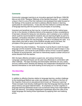 Comments

Community Language Learning is an innovative approach that Brown (1994:58)
lists as one of the "'Designer' Methods of the Spirited Seventies". It is certainly
unique in that it is one of the first methods to be developed that really focused on
the feelings of the students and tried to address affective factors in learning
(particularly for adult learners). It was also the first method to combine the field
of language learning with the dynamics and principles of counceling.

Important and beneficial as that may be, it could be said that the method goes
too far in the direction of affective factors at the expense of other considerations.
It has been criticized for being too non-directive, and it certainly is not a method
which could be recommended for students who are learning English as part of a
standard, compulsory education curriculum. The method assumes that students
intrinsically want to learn the new language, and that is not always the case. In a
class where only half (or less) of the students actually want to be there, the
principles of the group support/ dynamic are very likely to fall down.

The method has other limitations. The teacher must be fluent in both the target
language and the students' mother language. It cannot be used for large or very
large classrooms, and would be quite limited in terms of how it could be applied
to classes of young learners, who tend to instinctively expect a certain amount of
active direction from the teacher.

Still, the basic affective principle is a good one, and various Community
Language Learning techniques can be used very effectively in combination with
other methods. The tape recording and transcription elements are very useful,
and any method which stresses the feelings and independent development of the
learners themselves is one worth looking at and trying out in a variety of ways.


The Silent Way

Overview

In addition to affective theories relative to language learning, another challenge
to the Audiolingual Method was under way already in the sixties in the form of
the Cognitive Code and an educational trend known as "Discovery Learning."
These concepts most directly challenged the idea that language learning was all
about mimicry and good habit-formation. An emphasis on human cognition in
language learning addressed issues such as learners being more responsible for
their own learning - formulating independent hypotheses about the rules of the
target language and testing those hypotheses by applying them and realizing
errors.
 