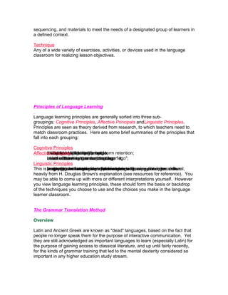 sequencing, and materials to meet the needs of a designated group of learners in
a defined context.

Technique
Any of a wide variety of exercises, activities, or devices used in the language
classroom for realizing lesson objectives.




Principles of Language Learning

Language learning principles are generally sorted into three sub-
groupings: Cognitive Principles, Affective Principals andLinguistic Principles.
Principles are seen as theory derived from research, to which teachers need to
match classroom practices. Here are some brief summaries of the principles that
fall into each grouping:

Cognitive Principles
Affective Principles learningforms; term retention;
        attention to language process.
        thought to within the intangible;
        motivated lead to better long
        rewards, tangible or learner;
        the language
        mode in better valuesnewretention; "ego";
        belief of learners - a and language it;
        creates thinking that theythinking.
        about cultural long-term can learn
Linguistic Principles
This is facilitatingand usage - of competencelearning;as psychomotor skills.
        accuracy and strategic various on as to be aimed at organizational,
        pragmatic overview as effects needs well
                         interfering systematic;
        language can be seeninstructionlanguage learning principles, drawn
         a very brief
heavily from H. Douglas Brown's explanation (see resources for reference). You
may be able to come up with more or different interpretations yourself. However
you view language learning principles, these should form the basis or backdrop
of the techniques you choose to use and the choices you make in the language
learner classroom.


The Grammar Translation Method

Overview

Latin and Ancient Greek are known as "dead" languages, based on the fact that
people no longer speak them for the purpose of interactive communication. Yet
they are still acknowledged as important languages to learn (especially Latin) for
the purpose of gaining access to classical literature, and up until fairly recently,
for the kinds of grammar training that led to the mental dexterity considered so
important in any higher education study stream.
 