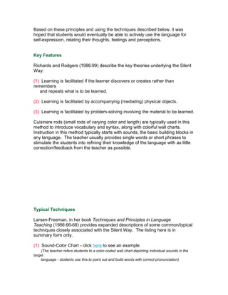 Based on these principles and using the techniques described below, it was
hoped that students would eventually be able to actively use the language for
self-expression, relating their thoughts, feelings and perceptions.


Key Features

Richards and Rodgers (1986:99) describe the key theories underlying the Silent
Way:

(1) Learning is facilitated if the learner discovers or creates rather than
remembers
   and repeats what is to be learned.

(2) Learning is facilitated by accompanying (mediating) physical objects.

(3) Learning is facilitated by problem-solving involving the material to be learned.

Cuisinere rods (small rods of varying color and length) are typically used in this
method to introduce vocabulary and syntax, along with colorful wall charts.
Instruction in this method typically starts with sounds, the basic building blocks in
any language. The teacher usually provides single words or short phrases to
stimulate the students into refining their knowledge of the language with as little
correction/feedback from the teacher as possible.




Typical Techniques

Larsen-Freeman, in her book Techniques and Principles in Language
Teaching (1986:66-68) provides expanded descriptions of some common/typical
techniques closely associated with the Silent Way. The listing here is in
summary form only.

(1) Sound-Color Chart - click here to see an example
     (The teacher refers students to a color-coded wall chart depicting individual sounds in the
target
    language - students use this to point out and build words with correct pronunciation)
 