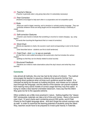 (2) Teacher's Silence
   (Teacher is generally silent, only giving help when it is absolutely necessary)

(3) Peer Correction
   (Students encouraged to help each other in a cooperative and not competitive spirit)

(4) Rods
    (Rods are used to trigger meaning, and to introduce or actively practice language. They can
    symbolize whatever words are being taught and be manipulated directly or abstractly to
create
    sentences)

(5) Self-correction Gestures
     (Teacher uses hands to indicate that something is incorrect or needs changing - eg. using
fingers
    as words then touching the finger/word that is in need of correction)

(6) Word Chart
   (Words are depicted on charts, the sounds in each word corresponding in color to the Sound-
Color
    Chart described above - students use this to build sentences)

(7) Fidel Chart - click here to see an example
   (A chart that is color-coded according to the sound-color chart but includes the various
English
    spellings so that they can be directly related to actual sounds)

(8) Structured Feedback
     (Students are invited to make observations about the day's lesson amd what they have
learned)


Comments

Like almost all methods, this one has had its fair share of criticism. The method
encourages the teacher to assume a distance that prevents him/her from
providing direct guidance when at times such guidance would be helpful. It is
criticized as being too focused on building structure, and misses out on cultural
input through the language, and the silence of the teacher can prevent students
from hearing many active models of correct usage that they may find useful. In
trying to create a less teacher-orientated classroom, many say that the Silent
Way goes too far to the opposite extreme.

Other problems are a little more practical in nature. Getting together the "classic
SW" prerequisite materials can take a lot of time and money - there is the sound-
color chart, 12 word charts each containing around 500 words, and 8 Fidel
Charts for the English language alone. And don't forget the actual cuisinere rods
as well! In order to maximize the learning potential of students using the Silent
Way, teachers would have to be prepared to invest quite heavily in materials.
 