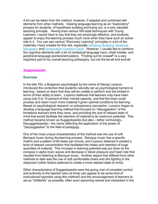 A lot can be taken from the method, however, if adapted and combined with
elements from other methods. Viewing language learning as an "exploratory"
process for students, of hypothesis building and trying out, is a very valuable
teaching principle. Having tried various SW-style techniques with Young
Learners, I would have to say that they are amazingly effective, and students
appear to enjoy the learning process much more when they have such an active
role in it. You can see various "Discovery Learning" principles in a lot of the
materials I have created for this site, especially Sentence Building, Sentence
Navigation andConversation Creation Cards. However, I usually like to combine
the cognitive elements with a lot of contextual language input, initial models, and
peripheral language pointers/stimulators. "Finding out for oneself" is a very
important part of my overall teaching philosophy, but not the be-all and end-all.


Suggestopedia

Overview

In the late 70s, a Bulgarian psychologist by the name of Georgi Lozanov
introduced the contention that students naturally set up psychological barriers to
learning - based on fears that they will be unable to perform and are limited in
terms of their ability to learn. Lozanov believed that learners may have been
using only 5 to 10 percent of their mental capacity, and that the brain could
process and retain much more material if given optimal conditions for learning.
Based on psychological research on extrasensory perception, Lozanov began to
develop a language learning method that focused on "desuggestion" of the
limitations learners think they have, and providing the sort of relaxed state of
mind that would facilitate the retention of material to its maximum potential. This
method became known as Suggestopedia (but also - rather confusingly -
Desuggestopedia) - the name reflecting the application of the power of
"(de)suggestion" to the field of pedagogy.

One of the most unique characteristics of the method was the use of soft
Baroque music during the learning process. Baroque music has a specific
rhythm and a pattern of 60 beats per minute, and Lozanov believed it created a
level of relaxed concentration that facilitated the intake and retention of huge
quantities of material. This increase in learning potential was put down to the
increase in alpha brain waves and decrease in blood pressure and heart rate that
resulted from listening to Baroque music. Another aspect that differed from other
methods to date was the use of soft comfortable chairs and dim lighting in the
classroom (other factors believed to create a more relaxed state of mind).

Other characteristics of Suggestopedia were the giving over of complete control
and authority to the teacher (who at times can appear to be some kind of
instructional hypnotist using this method!) and the encouragement of learners to
act as "childishly" as possible, often even assuming names and characters in the
 
