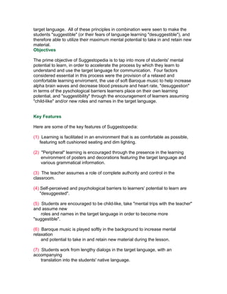 target language. All of these principles in combination were seen to make the
students "suggestible" (or their fears of language learning "desuggestible"), and
therefore able to utilize their maximum mental potential to take in and retain new
material.
Objectives

The prime objective of Suggestopedia is to tap into more of students' mental
potential to learn, in order to accelerate the process by which they learn to
understand and use the target language for communication. Four factors
considered essential in this process were the provision of a relaxed and
comfortable learning enviroment, the use of soft Baroque music to help increase
alpha brain waves and decrease blood pressure and heart rate, "desuggestion"
in terms of the pyschological barriers learners place on their own learning
potential, and "suggestibility" through the encouragement of learners assuming
"child-like" and/or new roles and names in the target language.


Key Features

Here are some of the key features of Suggestopedia:

(1) Learning is facilitated in an environment that is as comfortable as possible,
   featuring soft cushioned seating and dim lighting.

(2) "Peripheral" learning is encouraged through the presence in the learning
    environment of posters and decorations featuring the target language and
    various grammatical information.

(3) The teacher assumes a role of complete authority and control in the
classroom.

(4) Self-perceived and psychological barriers to learners' potential to learn are
    "desuggested".

(5) Students are encouraged to be child-like, take "mental trips with the teacher"
and assume new
    roles and names in the target language in order to become more
"suggestible".

(6) Baroque music is played softly in the background to increase mental
relaxation
    and potential to take in and retain new material during the lesson.

(7) Students work from lengthy dialogs in the target language, with an
accompanying
    translation into the students' native language.
 