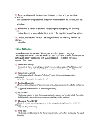 (8) Errors are tolerated, the emphasis being on content and not structure.
Grammar
   and vocabulary are presented and given treatment from the teacher, but not

      dwelt on.

(9) Homework is limited to students re-reading the dialog they are studying -
once
    before they go to sleep at night and once in the morning before they get up.

(10) Music, drama and "the Arts" are integrated into the learning process as
often as
     possible.


Typical Techniques

Larsen-Freeman, in her book Techniques and Principles in Language
Teaching (1986:84-86) provides expanded descriptions of some common/typical
techniques closely associated with Suggestopedia. The listing here is in
summary form only.

(1) Classroom Set-up
       (Emphasis is placed on creating a physical environment that does not "feel" like a normal
      classroom, and makes the students feel as relaxed and comfortable as possible)

(2) Peripheral Learning
     (Students can absorb information "effortlessly" when it is perceived as part of the
environment,
   rather than the material "to be attended to")

(3) Positive Suggestion
      (Teachers appeal to students' consciousness and subconscious in order to better orchestrate
the
      "suggestive" factors involved in the learning situation)

(4) Visualization
      (Students are asked to close their eyes and visualize scenes and events, to help them relax,
      facilitate positive suggestion and encourage creativity from the students)

(5) Choose a New Identity
    (Students select a target language name and/or occupation that places them "inside" the
language
     language they are learning)

(6) Role-play
       (Students pretend temporarily that they are somone else and perform a role using the target
      language)
 