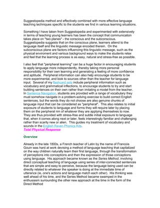 Suggestopedia method and effectively combined with more effective language
teaching techniques specific to the students we find in various learning situations.

Something I have taken from Suggestopedia and experimented with extensively
in terms of teaching young learners has been the concept that communication
takes place on "two planes" - the conscious and the subconscious.
Suggestopedia suggests that on the conscious plane, learners attend to the
language itself and the linguistic message encoded therein. On the
subconscious plane are factors influencing this linguistic message, such as the
physical enviroment and various background ways to make the students relax
and feel that the learning process is as easy, natural and stress-free as possible.

I also feel that "peripheral learning" can be a huge factor in encouraging students
to apply language more independently, thereby taking more personal
responsibility for their own learning and generating a feeling of more confidence
and aptitude. Peripheral information can also help encourage students to be
more experimental, and look to sources other than the teacher for language
input. Several of my flashcard sets include peripheral information such as
vocabulary and grammatical inflections, to encourage students to try and start
building sentences on their own rather than imitating a model from the teacher.
In Sentence Navigation, students are provided with a range of vocabulary they
must somehow navigate in a problem-solving exercise to build correct English
sentences, but the words they do not choose are also genuine chunks of
language input that can be considered as "peripheral". This also relates to initial
exposure of students to language and forms they will require later by placing
them on the peripheral rim of whatever they are applying themselves to now.
They are thus provided with stress-free and subtle initial exposure to language
that, when it comes along next or later, feels interestingly familiar and challenging
rather than scarily new or alien. This guides my treatment of vocabulary and
sounds in the English Raven Phonics Kits.
Total Physical Response

Overview

Already in the late 1800s, a French teacher of Latin by the name of Francois
Gouin was hard at work devising a method of language teaching that capitalized
on the way children naturally learn their first language, through the transformation
of perceptions into conceptions and then the expression of those conceptions
using language. His approach became known as the Series Method, involving
direct conceptual teaching of language using series of inter-connected sentences
that are simple and easy to perceive, because the language being used can be
directly related to whatever the speaker is doing at the immediate time of
utterance (ie, one's actions and language match each other). His thinking was
well ahead of his time, and the Series Method became swamped in the
enthusiasm surrounding the other new approach at the time in the form of the
Direct Method
 