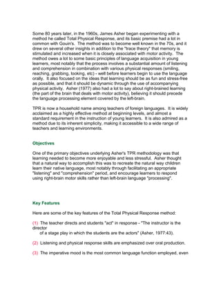 Some 80 years later, in the 1960s, James Asher began experimenting with a
method he called Total Physical Response, and its basic premise had a lot in
common with Gouin's. The method was to become well known in the 70s, and it
drew on several other insights in addition to the "trace theory" that memory is
stimulated and increased when it is closely associated with motor activity. The
method owes a lot to some basic principles of language acquisition in young
learners, most notably that the process involves a substantial amount of listening
and comprehension in combination with various physical responses (smiling,
reaching, grabbing, looking, etc) - well before learners begin to use the language
orally. It also focused on the ideas that learning should be as fun and stress-free
as possible, and that it should be dynamic through the use of accompanying
physical activity. Asher (1977) also had a lot to say about right-brained learning
(the part of the brain that deals with motor activity), believing it should precede
the language processing element covered by the left-brain.

TPR is now a household name among teachers of foreign languages. It is widely
acclaimed as a highly effective method at beginning levels, and almost a
standard requirement in the instruction of young learners. It is also admired as a
method due to its inherent simplicity, making it accessible to a wide range of
teachers and learning environments.


Objectives

One of the primary objectives underlying Asher's TPR methodology was that
learning needed to become more enjoyable and less stressful. Asher thought
that a natural way to accomplish this was to recreate the natural way children
learn their native language, most notably through facilitating an appropriate
"listening" and "comprehension" period, and encourage learners to respond
using right-brain motor skills rather than left-brain language "processing".




Key Features

Here are some of the key features of the Total Physical Response method:

(1) The teacher directs and students "act" in response - "The instructor is the
director
    of a stage play in which the students are the actors" (Asher, 1977:43).

(2) Listening and physical response skills are emphasized over oral production.

(3) The imperative mood is the most common language function employed, even
 
