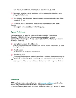 well into advanced levels. Interrogatives are also heavily used.

(4) Whenever possible, humor is injected into the lessons to make them more
    enjoyable for learners.

(5) Students are not required to speak until they feel naturally ready or confident
    enough to do so.

(6) Grammar and vocabulary are emphasized over other language areas.
Spoken
    language is emphasized over written language.


Typical Techniques

Larsen-Freeman, in her book Techniques and Principles in Language
Teaching (1986:118-120) provides expanded descriptions of some
common/typical techniques closely associated with TPR. The listing here is in
summary form only.

(1) Using Commands to Direct Behavior
      (The use of commands requiring physical actions from the students in response is the major
      teaching technique)

(2) Role Reversal
      (Students direct the teacher and fellow learners)

(3) Action Sequence
       (Teacher gives interconnected directions which create a sequence of actions [also called an
      "operation"] - as students progress in proficiency, more and more commands are added to
the
      action sequence. Most everyday activities can be broken down into a sequence of actions)




Comments

TPR has become a worldwide business (see www.tpr-world.com), so it makes
sense to try and determine which of the principles involved are
business/marketing-orientated and which are strictly pedagogic. TPR.com would
 