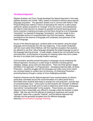 The Natural Approach

Stephen Krashen and Tracy Terrell developed the Natural Approach in the early
eighties (Krashen and Terrell, 1983), based on Krashen's theories about second
language acquisition. The approach shared a lot in common with Asher's Total
Physical Response method in terms of advocating the need for a silent phase,
waiting for spoken production to "emerge" of its own accord, and emphasizing
the need to make learners as relaxed as possible during the learning process.
Some important underlying principles are that there should be a lot of language
"acquisition" as opposed to language "processing", and there needs to be a
considerable amount of comprehensible input from the teacher. Meaning is
considered as the essence of language and vocabulary (not grammar) is the
heart of language.

As part of the Natural Approach, students listen to the teacher using the target
language communicatively from the very beginning. It has certain similarities
with the much earlier Direct Method, with the important exception that students
are allowed to use their native language alongside the target language as part of
the language learning process. In early stages, students are not corrected during
oral production, as the teacher is focusing on meaning rather than form (unless
the error is so drastic that it actually hinders meaning).

Communicative activities prevail throughout a language course employing the
Natural Approach, focusing on a wide range of activities including games,
roleplays, dialogs, group work and discussions. There are three generic stages
identified in the approach: (1) Preproduction - developing listening skills; (2) Early
Production - students struggle with the language and make many errors which
are corrected based on content and not structure; (3) Extending Production -
promoting fluency through a variety of more challenging activities.

Krashen's theories and the Natural approach have received plenty of criticism,
particularly orientated around the recommendation of a silent period that is
terminated when students feel ready to emerge into oral production, and the idea
of comprehensible input. Critics point out that students will "emerge" at different
times (or perhaps not at all!) and it is hard to determine which forms of language
input will be "comprehensible" to the students. These factors can create a
classroom that is essentially very difficult to manage unless the teacher is highly
skilled. Still, this was the first attempt at creating an expansive and overall
"approach" rather than a specific "method", and the Natural Approach led
naturally into the generally accepted norm for effective language
teaching:Communicative Language Teaching.
 