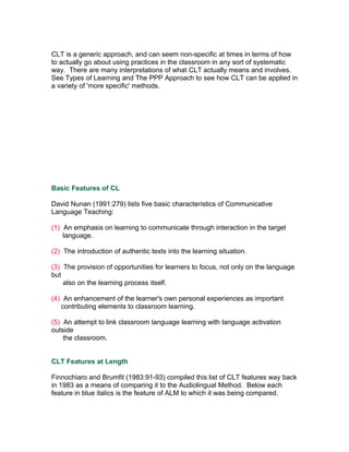 CLT is a generic approach, and can seem non-specific at times in terms of how
to actually go about using practices in the classroom in any sort of systematic
way. There are many interpretations of what CLT actually means and involves.
See Types of Learning and The PPP Approach to see how CLT can be applied in
a variety of 'more specific' methods.




Basic Features of CL

David Nunan (1991:279) lists five basic characteristics of Communicative
Language Teaching:

(1) An emphasis on learning to communicate through interaction in the target
    language.

(2) The introduction of authentic texts into the learning situation.

(3) The provision of opportunities for learners to focus, not only on the language
but
    also on the learning process itself.

(4) An enhancement of the learner's own personal experiences as important
   contributing elements to classroom learning.

(5) An attempt to link classroom language learning with language activation
outside
    the classroom.


CLT Features at Length

Finnochiaro and Brumfit (1983:91-93) compiled this list of CLT features way back
in 1983 as a means of comparing it to the Audiolingual Method. Below each
feature in blue italics is the feature of ALM to which it was being compared.
 