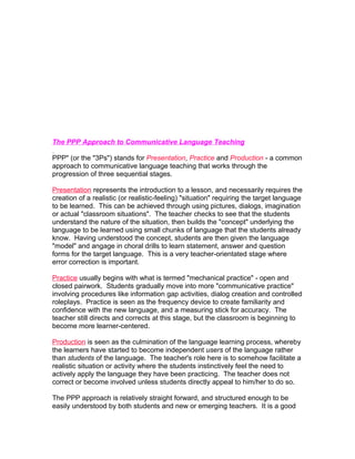 The PPP Approach to Communicative Language Teaching

PPP" (or the "3Ps") stands for Presentation, Practice and Production - a common
approach to communicative language teaching that works through the
progression of three sequential stages.

Presentation represents the introduction to a lesson, and necessarily requires the
creation of a realistic (or realistic-feeling) "situation" requiring the target language
to be learned. This can be achieved through using pictures, dialogs, imagination
or actual "classroom situations". The teacher checks to see that the students
understand the nature of the situation, then builds the "concept" underlying the
language to be learned using small chunks of language that the students already
know. Having understood the concept, students are then given the language
"model" and angage in choral drills to learn statement, answer and question
forms for the target language. This is a very teacher-orientated stage where
error correction is important.

Practice usually begins with what is termed "mechanical practice" - open and
closed pairwork. Students gradually move into more "communicative practice"
involving procedures like information gap activities, dialog creation and controlled
roleplays. Practice is seen as the frequency device to create familiarity and
confidence with the new language, and a measuring stick for accuracy. The
teacher still directs and corrects at this stage, but the classroom is beginning to
become more learner-centered.

Production is seen as the culmination of the language learning process, whereby
the learners have started to become independent users of the language rather
than students of the language. The teacher's role here is to somehow facilitate a
realistic situation or activity where the students instinctively feel the need to
actively apply the language they have been practicing. The teacher does not
correct or become involved unless students directly appeal to him/her to do so.

The PPP approach is relatively straight forward, and structured enough to be
easily understood by both students and new or emerging teachers. It is a good
 