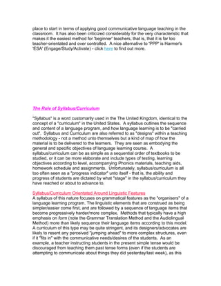 place to start in terms of applying good communicative language teaching in the
classroom. It has also been criticized considerably for the very characteristic that
makes it the easiest method for 'beginner' teachers, that is, that it is far too
teacher-orientated and over controlled. A nice alternative to 'PPP' is Harmer's
'ESA' (Engage/Study/Activate) - click here to find out more.




The Role of Syllabus/Curriculum

"Syllabus" is a word customarily used in the The United Kingdom, identical to the
concept of a "curriculum" in the United States. A syllabus outlines the sequence
and content of a language program, and how language learning is to be "carried
out". Syllabus and Curriculum are also referred to as "designs" within a teaching
methodology - not a method unto themselves but a kind of map of how the
material is to be delivered to the learners. They are seen as embodying the
general and specific objectives of language learning course. A
syllabus/curriculum can be as simple as a sequential order of textbooks to be
studied, or it can be more elaborate and include types of testing, learning
objectives according to level, accompanying Phonics materials, teaching aids,
homework schedule and assignments. Unfortunately, syllabus/curriculum is all
too often seen as a "progress indicator" unto itself - that is, the ability and
progress of students are dictated by what "stage" in the syllabus/curriculum they
have reached or about to advance to.

Syllabus/Curriculum Orientated Around Linguistic Features
A syllabus of this nature focuses on grammatical features as the "organisers" of a
language learning program. The linguistic elements that are construed as being
simpler/easier come first, and are followed by a sequence of language items that
become progressively harder/more complex. Methods that typically have a high
emphasis on form (note the Grammar Translation Method and the Audiolingual
Method) more than likely sequence their language items according to this model.
A curriculum of this type may be quite stringent, and its designers/advocates are
likely to resent any perceived "jumping ahead" to more complex structures, even
if it "fits in" with the communicative needs/desires of the students. As an
example, a teacher instructing students in the present simple tense would be
discouraged from teaching them past tense forms (even if the students are
attempting to communicate about things they did yesterday/last week), as this
 