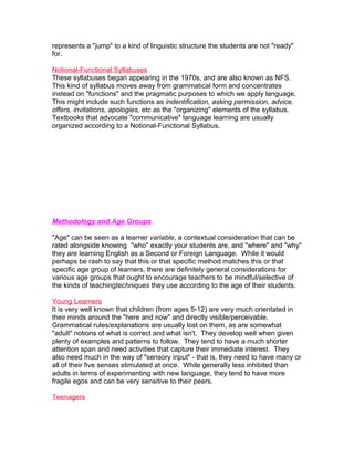 represents a "jump" to a kind of linguistic structure the students are not "ready"
for.

Notional-Functional Syllabuses
These syllabuses began appearing in the 1970s, and are also known as NFS.
This kind of syllabus moves away from grammatical form and concentrates
instead on "functions" and the pragmatic purposes to which we apply language.
This might include such functions as indentification, asking permission, advice,
offers, invitations, apologies, etc as the "organizing" elements of the syllabus.
Textbooks that advocate "communicative" language learning are usually
organized according to a Notional-Functional Syllabus.




Methodology and Age Groups

"Age" can be seen as a learner variable, a contextual consideration that can be
rated alongside knowing "who" exactly your students are, and "where" and "why"
they are learning English as a Second or Foreign Language. While it would
perhaps be rash to say that this or that specific method matches this or that
specific age group of learners, there are definitely general considerations for
various age groups that ought to encourage teachers to be mindful/selective of
the kinds of teachingtechniques they use according to the age of their students.

Young Learners
It is very well known that children (from ages 5-12) are very much orientated in
their minds around the "here and now" and directly visible/perceivable.
Grammatical rules/explanations are usually lost on them, as are somewhat
"adult" notions of what is correct and what isn't. They develop well when given
plenty of examples and patterns to follow. They tend to have a much shorter
attention span and need activities that capture their immediate interest. They
also need much in the way of "sensory input" - that is, they need to have many or
all of their five senses stimulated at once. While generally less inhibited than
adults in terms of experimenting with new language, they tend to have more
fragile egos and can be very sensitive to their peers.

Teenagers
 