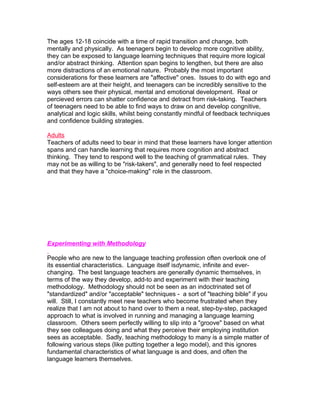 The ages 12-18 coincide with a time of rapid transition and change, both
mentally and physically. As teenagers begin to develop more cognitive ability,
they can be exposed to language learning techniques that require more logical
and/or abstract thinking. Attention span begins to lengthen, but there are also
more distractions of an emotional nature. Probably the most important
considerations for these learners are "affective" ones. Issues to do with ego and
self-esteem are at their height, and teenagers can be incredibly sensitive to the
ways others see their physical, mental and emotional development. Real or
percieved errors can shatter confidence and detract from risk-taking. Teachers
of teenagers need to be able to find ways to draw on and develop congnitive,
analytical and logic skills, whilst being constantly mindful of feedback techniques
and confidence building strategies.

Adults
Teachers of adults need to bear in mind that these learners have longer attention
spans and can handle learning that requires more cognition and abstract
thinking. They tend to respond well to the teaching of grammatical rules. They
may not be as willing to be "risk-takers", and generally need to feel respected
and that they have a "choice-making" role in the classroom.




Experimenting with Methodology

People who are new to the language teaching profession often overlook one of
its essential characteristics. Language itself isdynamic, infinite and ever-
changing. The best language teachers are generally dynamic themselves, in
terms of the way they develop, add-to and experiment with their teaching
methodology. Methodology should not be seen as an indoctrinated set of
"standardized" and/or "acceptable" techniques - a sort of "teaching bible" if you
will. Still, I constantly meet new teachers who become frustrated when they
realize that I am not about to hand over to them a neat, step-by-step, packaged
approach to what is involved in running and managing a language learning
classroom. Others seem perfectly willing to slip into a "groove" based on what
they see colleagues doing and what they perceive their employing institution
sees as acceptable. Sadly, teaching methodology to many is a simple matter of
following various steps (like putting together a lego model), and this ignores
fundamental characteristics of what language is and does, and often the
language learners themselves.
 