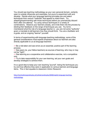 You should see teaching methodology as your own personal domain, certainly
open to outside influences and examples, but yours to experiment with and
develop. Decide what your language learning principles are and select
techniques from various "methods" that appear to match them. Try
adapting/experimenting with those techniques before you prematurely discard
them after one attempt. Try using various techniques in a variety of
combinations. Observe your learners closely, and invite them into the process by
eliciting their feedback on the range of techniques you use. Try not to
misinterpret what the role of a language teacher is - you are not some "authority"
given a mandate to tell learners how they should think. You are a facilitator and
a guide, and an ongoing "learner" yourself.

In terms of experimenting with language teaching methodology, some of the
general considerations most experts emphasize about our learners are also
directly applicable to us as language teachers:

-> Be a risk-taker and see errors as an essential, positive part of the learning
process;
-> See peers (ie, your fellow teachers) as sources of learning, who may or may
not be "right";
-> See learning as a cooperative and collaberative exercise, not a competitive
one;
-> Try to take responsibility for your own learning, set your own goals and
develop strategies to achieve them.

It is a good idea to keep your own teaching "journal", listing the techniques you
try and how effective they were in application to various learners and language
items. This in fact equates to classroom Action Research.


http://nechodimnaprednasky.sk/nahlad-prednasky/2848/english-language-teaching-
methodology
 