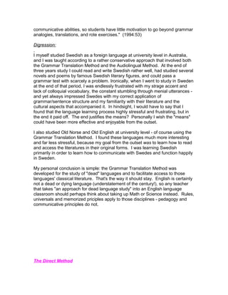 communicative abilities, so students have little motivation to go beyond grammar
analogies, translations, and rote exercises." (1994:53)

Digression:

I myself studied Swedish as a foreign language at university level in Australia,
and I was taught according to a rather conservative approach that involved both
the Grammar Translation Method and the Audiolingual Method. At the end of
three years study I could read and write Swedish rather well, had studied several
novels and poems by famous Swedish literary figures, and could pass a
grammar test with scarcely a problem. Ironically, when I went to study in Sweden
at the end of that period, I was endlessly frustrated with my strage accent and
lack of colloquial vocabulary, the constant stumbling through menial utterances -
and yet always impressed Swedes with my correct application of
grammar/sentence structure and my familiarity with their literature and the
cultural aspects that accompanied it. In hindsight, I would have to say that I
found that the language learning process highly stressful and frustrating, but in
the end it paid off. The end justifies the means? Personally I wish the "means"
could have been more effective and enjoyable from the outset.

I also studied Old Norse and Old English at university level - of course using the
Grammar Translation Method. I found these languages much more interesting
and far less stressful, because my goal from the outset was to learn how to read
and access the literatures in their original forms. I was learning Swedish
primarily in order to learn how to communicate with Swedes and function happily
in Sweden.

My personal conclusion is simple: the Grammar Translation Method was
developed for the study of "dead" languages and to facilitate access to those
languages' classical literature. That's the way it should stay. English is certainly
not a dead or dying language (understatement of the century!), so any teacher
that takes "an approach for dead language study" into an English language
classroom should perhaps think about taking up Math or Science instead. Rules,
universals and memorized priciples apply to those disciplines - pedagogy and
communicative principles do not.




The Direct Method
 