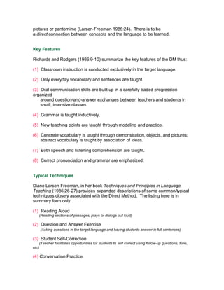 pictures or pantomime (Larsen-Freeman 1986:24). There is to be
a direct connection between concepts and the language to be learned.


Key Features

Richards and Rodgers (1986:9-10) summarize the key features of the DM thus:

(1) Classroom instruction is conducted exclusively in the target language.

(2) Only everyday vocabulary and sentences are taught.

(3) Oral communication skills are built up in a carefully traded progression
organized
    around question-and-answer exchanges between teachers and students in
    small, intensive classes.

(4) Grammar is taught inductively.

(5) New teaching points are taught through modeling and practice.

(6) Concrete vocabulary is taught through demonstration, objects, and pictures;
    abstract vocabulary is taught by association of ideas.

(7) Both speech and listening comprehension are taught.

(8) Correct pronunciation and grammar are emphasized.


Typical Techniques

Diane Larsen-Freeman, in her book Techniques and Principles in Language
Teaching (1986:26-27) provides expanded descriptions of some common/typical
techniques closely associated with the Direct Method. The listing here is in
summary form only.

(1) Reading Aloud
       (Reading sections of passages, plays or dialogs out loud)

(2) Question and Answer Exercise
       (Asking questions in the target language and having students answer in full sentences)

(3) Student Self-Correction
       (Teacher facilitates opportunities for students to self correct using follow-up questions, tone,
etc)

(4) Conversation Practice
 