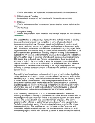 (Teacher asks students and students ask students questions using the target language)

(5) Fill-in-the-blank Exercise
   (Items use target language only and inductive rather than explicit grammar rules)

(6) Dictation
   (Teacher reads passage aloud various amount of times at various tempos, students writing
down
   what they hear)

(7) Paragraph Writing
   (Students write paragraphs in their own words using the target language and various models)
Comments

The Direct Method is undoubtedly a highly effective method in terms of creating
language learners who are very competent in terms of using the target
language communicatively. However, as pointed out above, it requires small
class sizes, motivated learners and talented teachers in order to succeed really
well. It is also an unfortunate fact of life that students of foreign languages these
days need more than just the ability to communicate confidently - they need to be
able to demonstrate grammatical accuracy and good reading skills in order to
succeed in both national and international language testing systems. It becomes
something of an issue in countries where English language learning is primarily
EFL-based (that is, English as a Foreign Language) and there is a distinct
shortage of both (1) the opportunity to apply the language communicatively in
real-life situations outside the actual classroom, and (2) teachers who have the
required level of native or native-like ability in the target language and the
creativity to provide realistic examples to illustrate what elements of the language
actually mean.

Some of the teachers who go on to practice this kind of methodology tend to be
native speakers who travel to foreign countries where thay have no ability in the
local language. In many cases they are not even aware they are following what
is known as the "Direct Method" - they are trying to make the best out of a
difficult classroom situation where creativity and constant (careful) use of the
target language are required to make up for teachers' shortcomings elsewhere,
whether that be a lack of ability in the students' mother language or a lack of
knowledge about various pedagogic approaches to language teaching.

In an interesting development, it is not at all uncommon to find a blend of
teaching techniques consisting of partner teachers - one a native speaker with no
knowledge of the local language, culture or educational system, the other a local
teacher who speaks English as a second or foreign language. The native
speaker is often referred to as the "conversation teacher", and represents the
"global communication" aspect of a marketing strategy so important for private
language institutes. The local teacher may be known as the "grammar and
translation" half of the overall package, the teacher who can use the students'
mother language to control their behavior, put them at ease and explain how the
 
