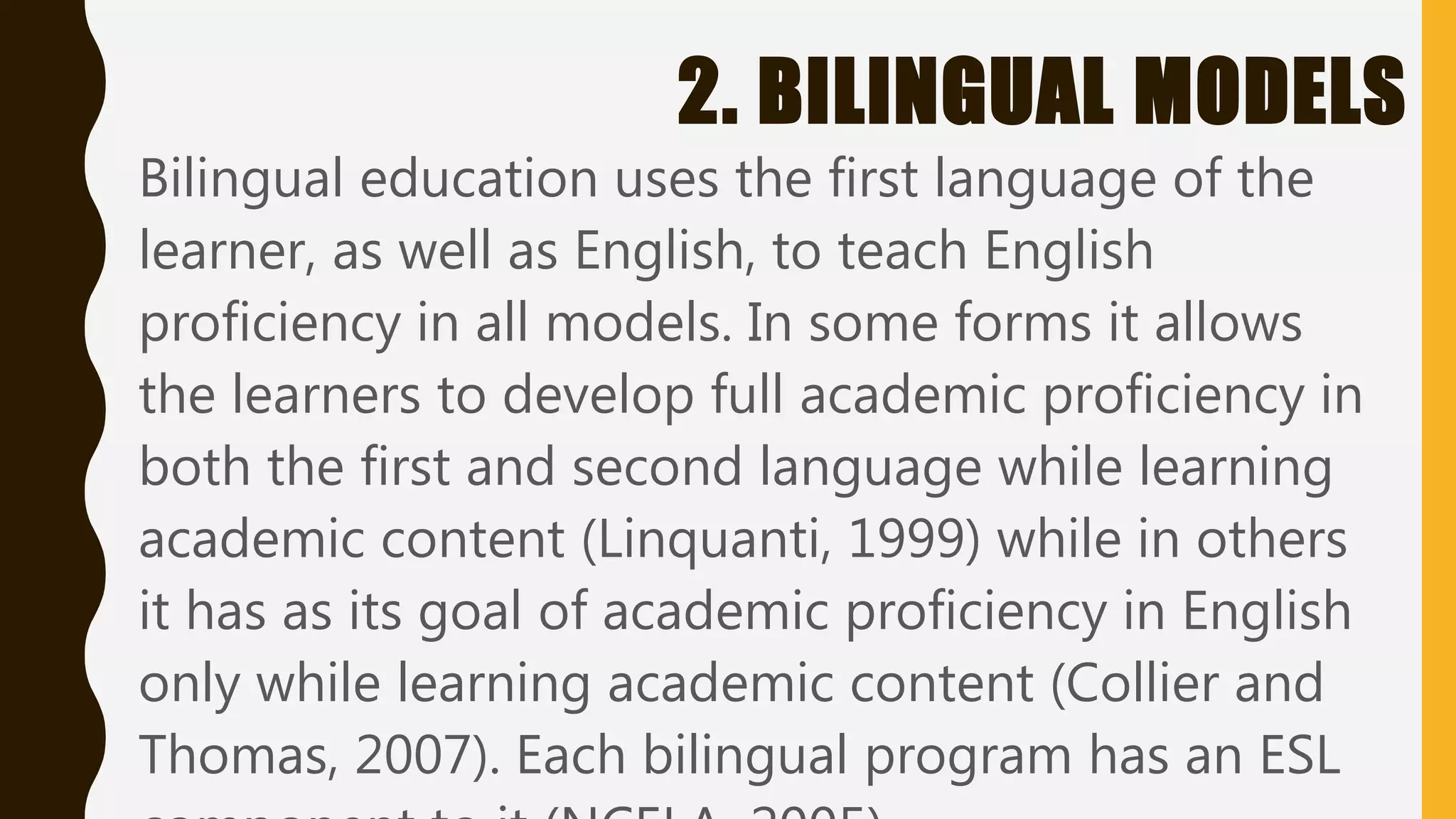 2. BILINGUAL MODELS
Bilingual education uses the first language of the
learner, as well as English, to teach English
proficiency in all models. In some forms it allows
the learners to develop full academic proficiency in
both the first and second language while learning
academic content (Linquanti, 1999) while in others
it has as its goal of academic proficiency in English
only while learning academic content (Collier and
Thomas, 2007). Each bilingual program has an ESL
 