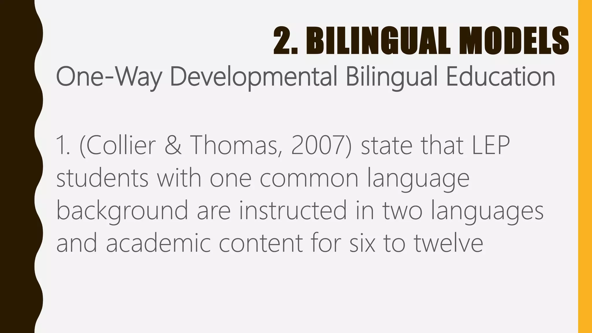 2. BILINGUAL MODELS
One-Way Developmental Bilingual Education
1. (Collier & Thomas, 2007) state that LEP
students with one common language
background are instructed in two languages
and academic content for six to twelve
 