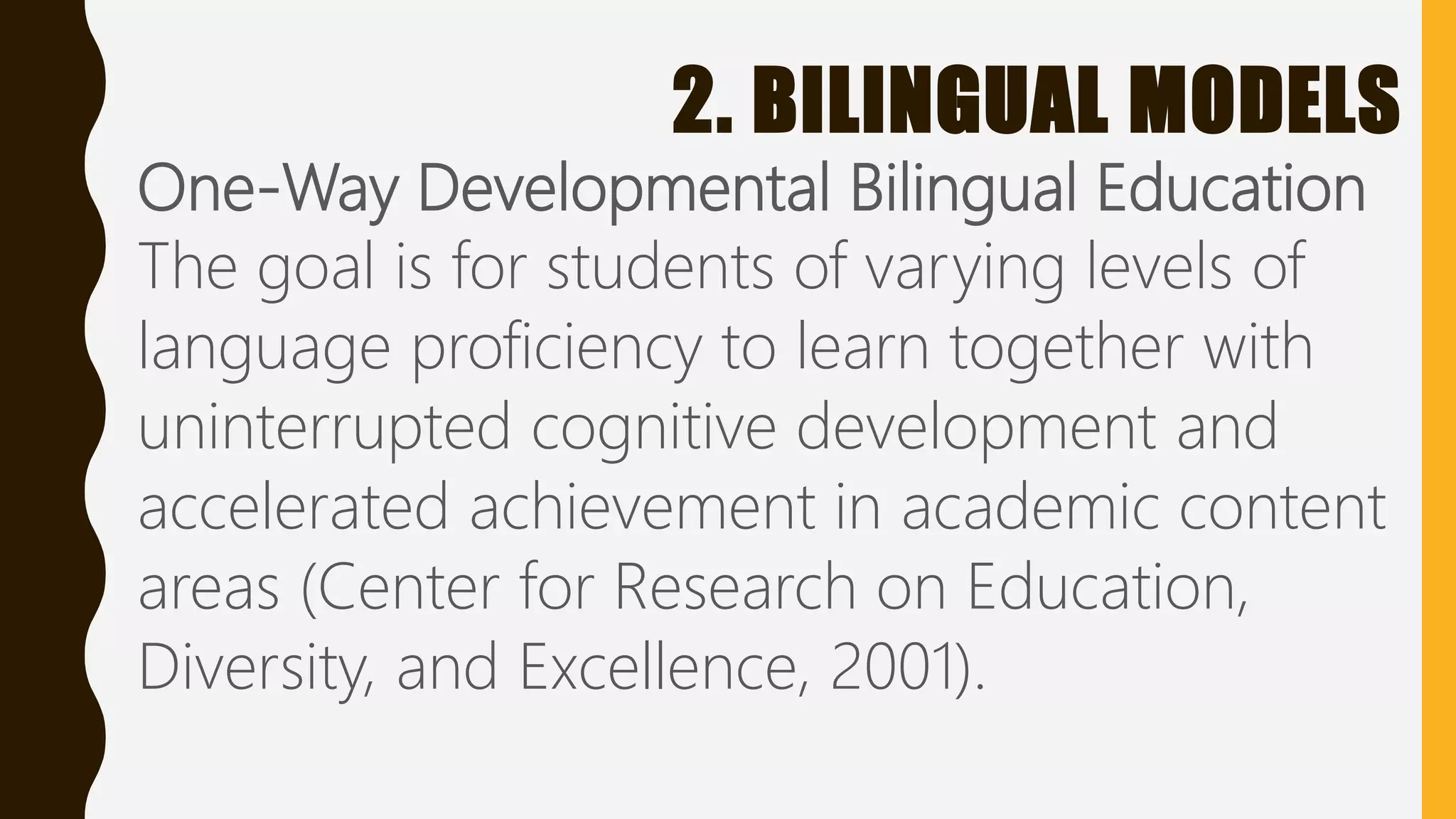 2. BILINGUAL MODELS
One-Way Developmental Bilingual Education
The goal is for students of varying levels of
language proficiency to learn together with
uninterrupted cognitive development and
accelerated achievement in academic content
areas (Center for Research on Education,
Diversity, and Excellence, 2001).
 