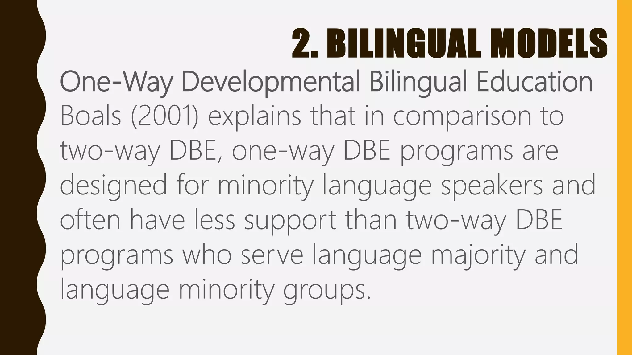 2. BILINGUAL MODELS
One-Way Developmental Bilingual Education
Boals (2001) explains that in comparison to
two-way DBE, one-way DBE programs are
designed for minority language speakers and
often have less support than two-way DBE
programs who serve language majority and
language minority groups.
 