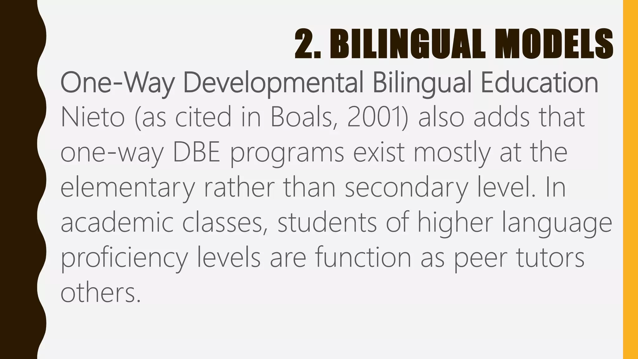 2. BILINGUAL MODELS
One-Way Developmental Bilingual Education
Nieto (as cited in Boals, 2001) also adds that
one-way DBE programs exist mostly at the
elementary rather than secondary level. In
academic classes, students of higher language
proficiency levels are function as peer tutors
others.
 