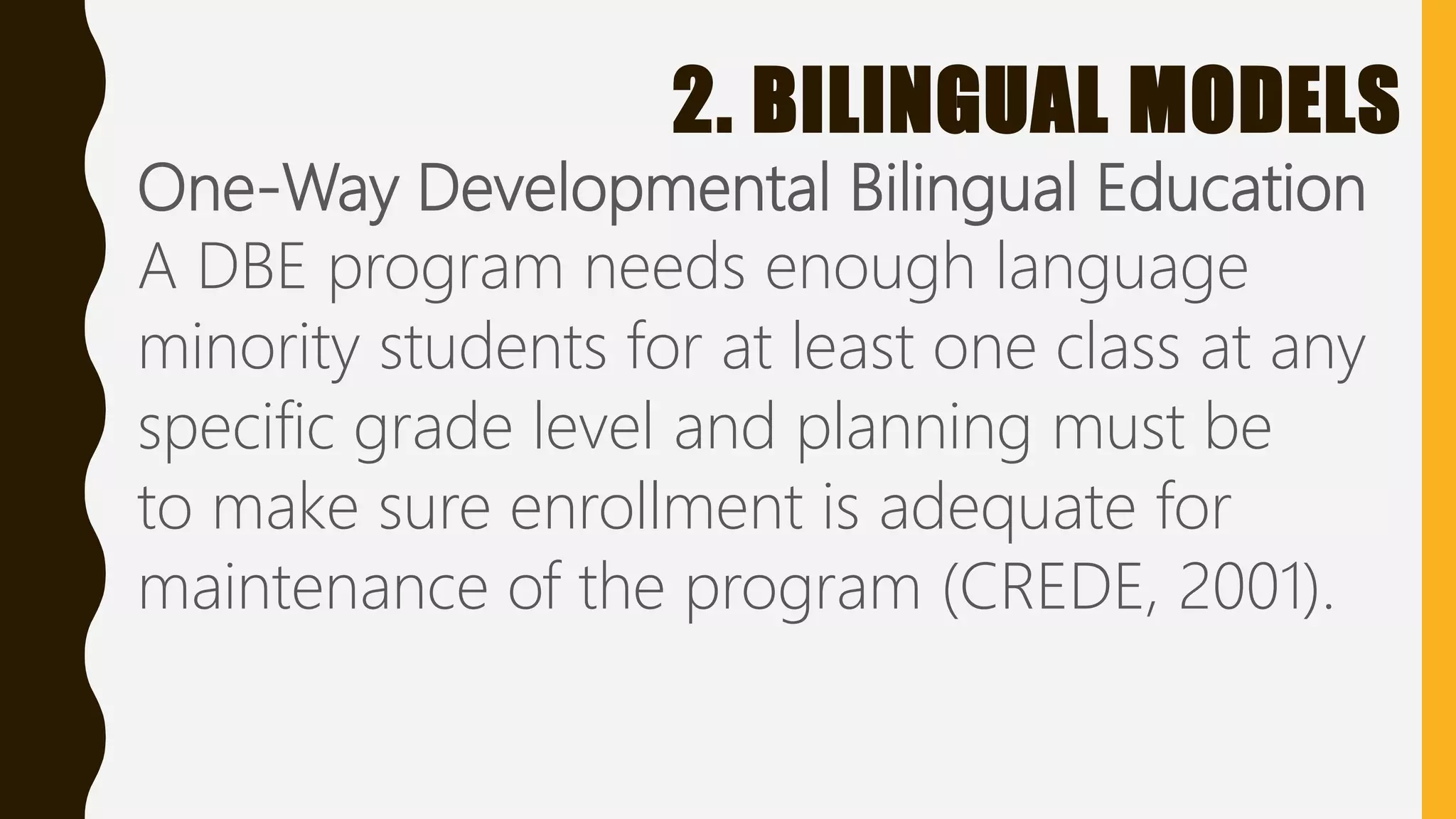2. BILINGUAL MODELS
One-Way Developmental Bilingual Education
A DBE program needs enough language
minority students for at least one class at any
specific grade level and planning must be
to make sure enrollment is adequate for
maintenance of the program (CREDE, 2001).
 