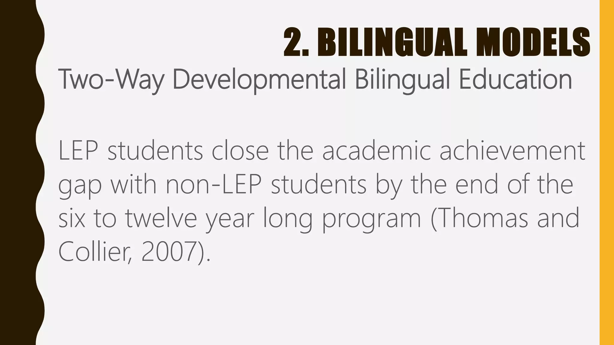 2. BILINGUAL MODELS
Two-Way Developmental Bilingual Education
LEP students close the academic achievement
gap with non-LEP students by the end of the
six to twelve year long program (Thomas and
Collier, 2007).
 