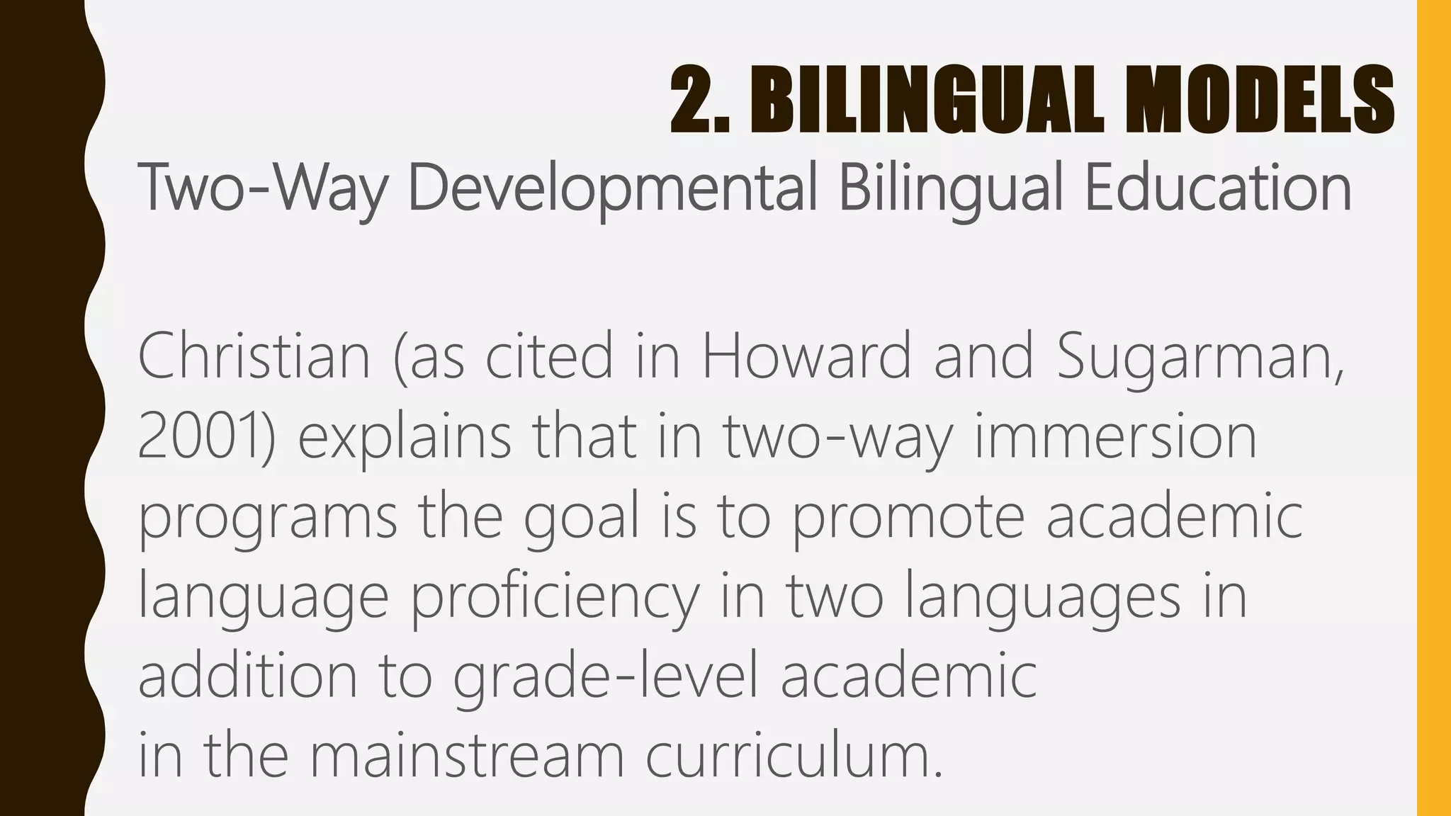 2. BILINGUAL MODELS
Two-Way Developmental Bilingual Education
Christian (as cited in Howard and Sugarman,
2001) explains that in two-way immersion
programs the goal is to promote academic
language proficiency in two languages in
addition to grade-level academic
in the mainstream curriculum.
 