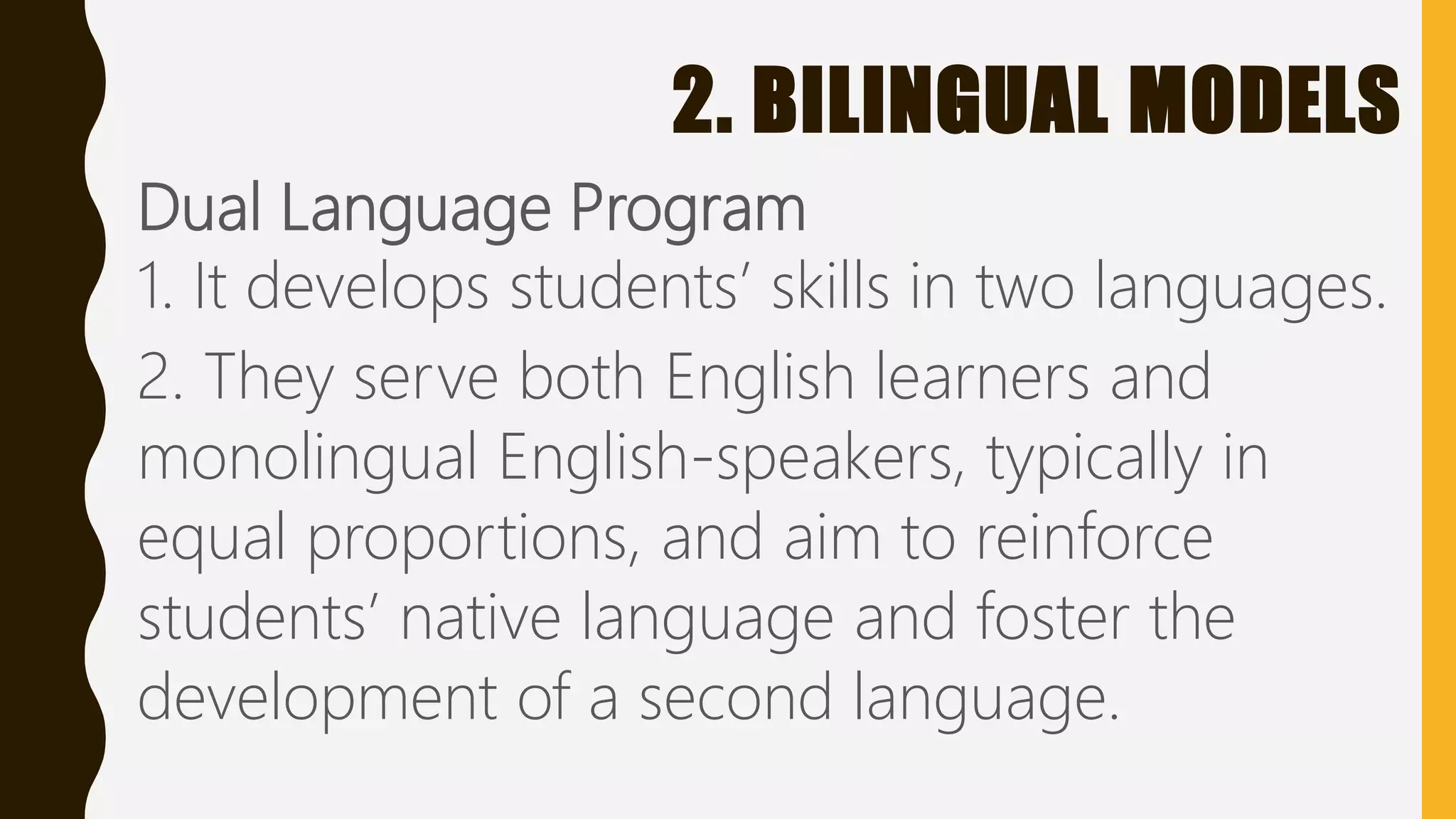 2. BILINGUAL MODELS
Dual Language Program
1. It develops students’ skills in two languages.
2. They serve both English learners and
monolingual English-speakers, typically in
equal proportions, and aim to reinforce
students’ native language and foster the
development of a second language.
 