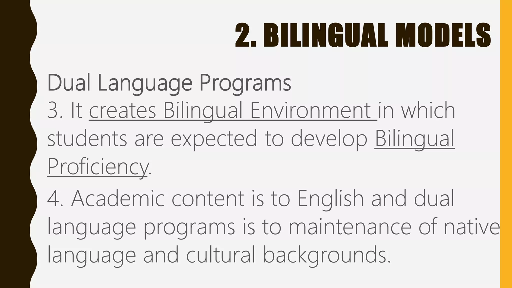 2. BILINGUAL MODELS
Dual Language Programs
3. It creates Bilingual Environment in which
students are expected to develop Bilingual
Proficiency.
4. Academic content is to English and dual
language programs is to maintenance of native
language and cultural backgrounds.
 