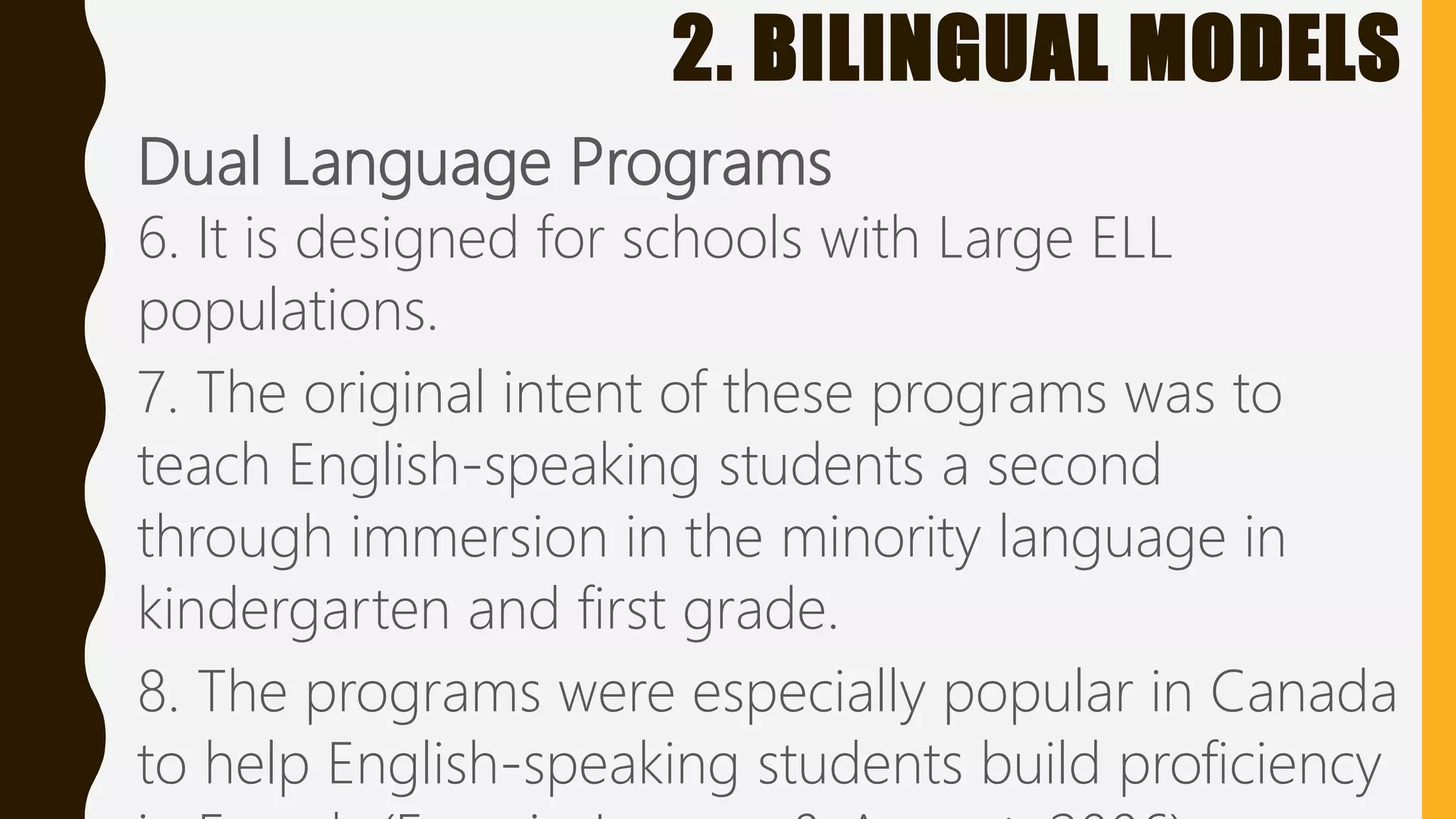 2. BILINGUAL MODELS
Dual Language Programs
6. It is designed for schools with Large ELL
populations.
7. The original intent of these programs was to
teach English-speaking students a second
through immersion in the minority language in
kindergarten and first grade.
8. The programs were especially popular in Canada
to help English-speaking students build proficiency
 
